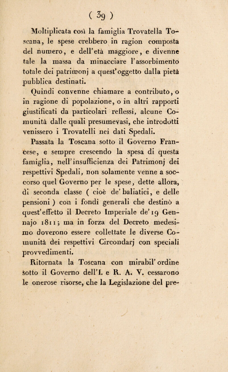 Moltiplicata così la famiglia Trovatella To¬ scana, le spese crebbero in ragion composta del numero, e dell’età maggiore, e divenne tale la massa da minacciare 1’assorbimento totale dei patrimoni a quest’oggetto dalla pietà pubblica destinati. Ouindi convenne chiamare a contributo, o in ragione di popolazione, o in altri rapporti giustificati da particolari reflessi, alcune Co¬ munità dalle quali presumevasi, che introdotti venissero i Trovatelli nei dati Spedali. Passata la Toscana sotto il Governo Fran¬ cese, e sempre crescendo la spesa di questa famiglia, nell'insufficienza dei Patrimonj dei respettivi Spedali, non solamente venne a soc¬ corso quel Governo per le spese, dette allora, di seconda classe ( cioè de’baliatici, e delle pensioni ) con i fondi generali che destinò a quest’effetto il Decreto Imperiale de’19 Gen- najo 1811; ma in forza del Decreto medesi¬ mo doverono essere collcttate le diverse Co¬ munità dei respettivi Circondarj con speciali provvedimenti. Ritornata la Toscana con mirabil’ ordine Sotto il Governo dell’I. e R. A. Y. cessarono le onerose risorse, che la Legislazione del pre- y 1