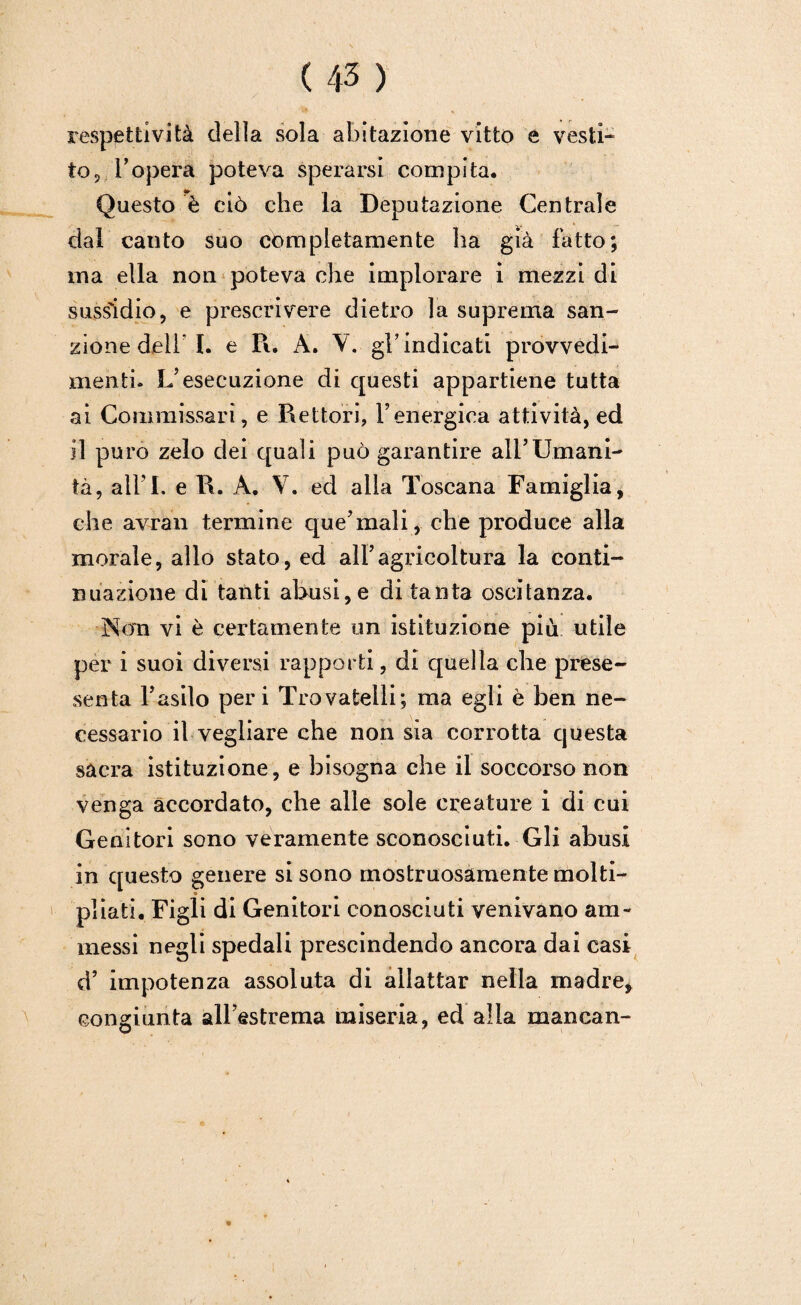 respettivi tà della sola abitazione vitto e vesti* to, ropera poteva sperarsi compita. Questo è ciò che la Deputazione Centrale dal canto suo completamente ha già fatto; ma ella non poteva che implorare i mezzi di sussìdio, e prescrivere dietro la suprema san¬ zione deli’I. e Pi. A. V. gl’indicati provvedi¬ menti. L’esecuzione di questi appartiene tutta ai Commissari, e Rettori, l’energica attività, ed il puro zelo dei quali può garantire all’Umani¬ tà, all’I. e R. A. V. ed alla Toscana Famiglia, che avran termine que’mali, che produce alla morale, allo stato, ed all’agricoltura la conti¬ nuazione di tanti abusi, e di tanta oscitanza. Non vi è certamente un istituzione più utile per i suoi diversi rapporti, di quella che prese- scota Fasilo peri Trovatelli; ma egli è ben ne¬ cessario il vegliare che non sìa corrotta questa sacra istituzione, e bisogna che il soccorso non venga accordato, che alle sole creature i di cui Genitori sono veramente sconosciuti. Gli abusi in questo genere si sono mostruosamente molti- » pi iati. Figli di Genitori conosciuti venivano am¬ messi negli spedali prescindendo ancora dai casi d’ impotenza assoluta di allattar nella madre, congiunta all’estrema miseria, ed alla mancan- «