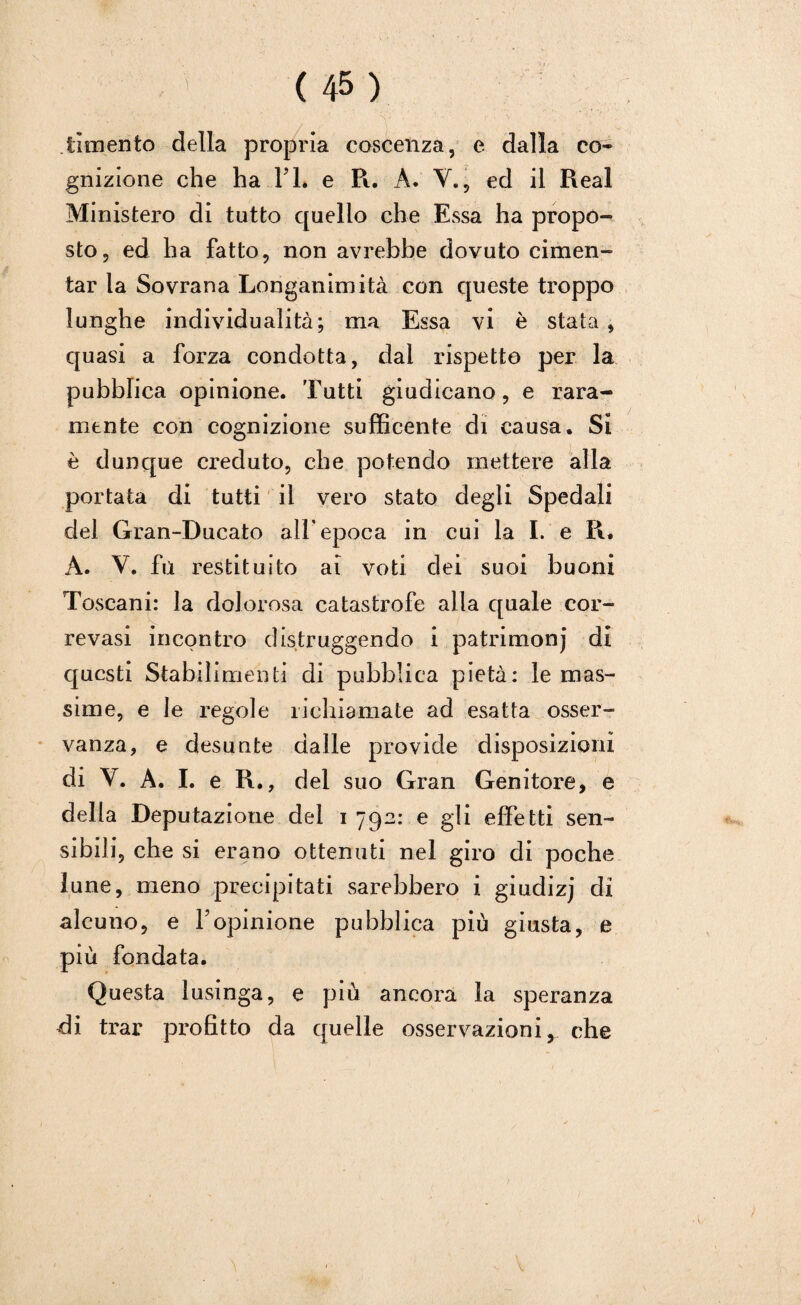 lamento della propria coscenza, e dalla co¬ gnizione che ha IT. e Pi. A. V., ed il Reai Ministero di tutto quello che Essa ha propo¬ sto, ed ha fatto, non avrebbe dovuto cimen¬ tar la Sovrana Longanimità con queste troppo lunghe individualità; ma Essa vi è stata , quasi a forza condotta, dal rispetto per la pubblica opinione. Tutti giudicano, e rara¬ mente con cognizione sufficente di causa. Si è dunque creduto, che potendo mettere alla portata di tutti il vero stato degli Spedali del Gran-Ducato all'epoca in cui la I. e R. A. V. fù restituito ai voti dei suoi buoni Toscani: la dolorosa catastrofe alla quale cor- revasi incontro distruggendo i patrimoni di questi Stabilimenti di pubblica pietà: le mas¬ sime, e le regole richiamate ad esatta osser¬ vanza, e desunte dalle provide disposizioni di Y. A. I. e R., del suo Gran Genitore, e della Deputazione dei i 792: e gli effetti sen¬ sibili, che si erano ottenuti nel giro di poche lune, meno precipitati sarebbero i giudizj di alcuno, e Vopinione pubblica più giusta, e più fondata. Questa lusinga, e più ancora la speranza di trar profitto da quelle osservazioni, che