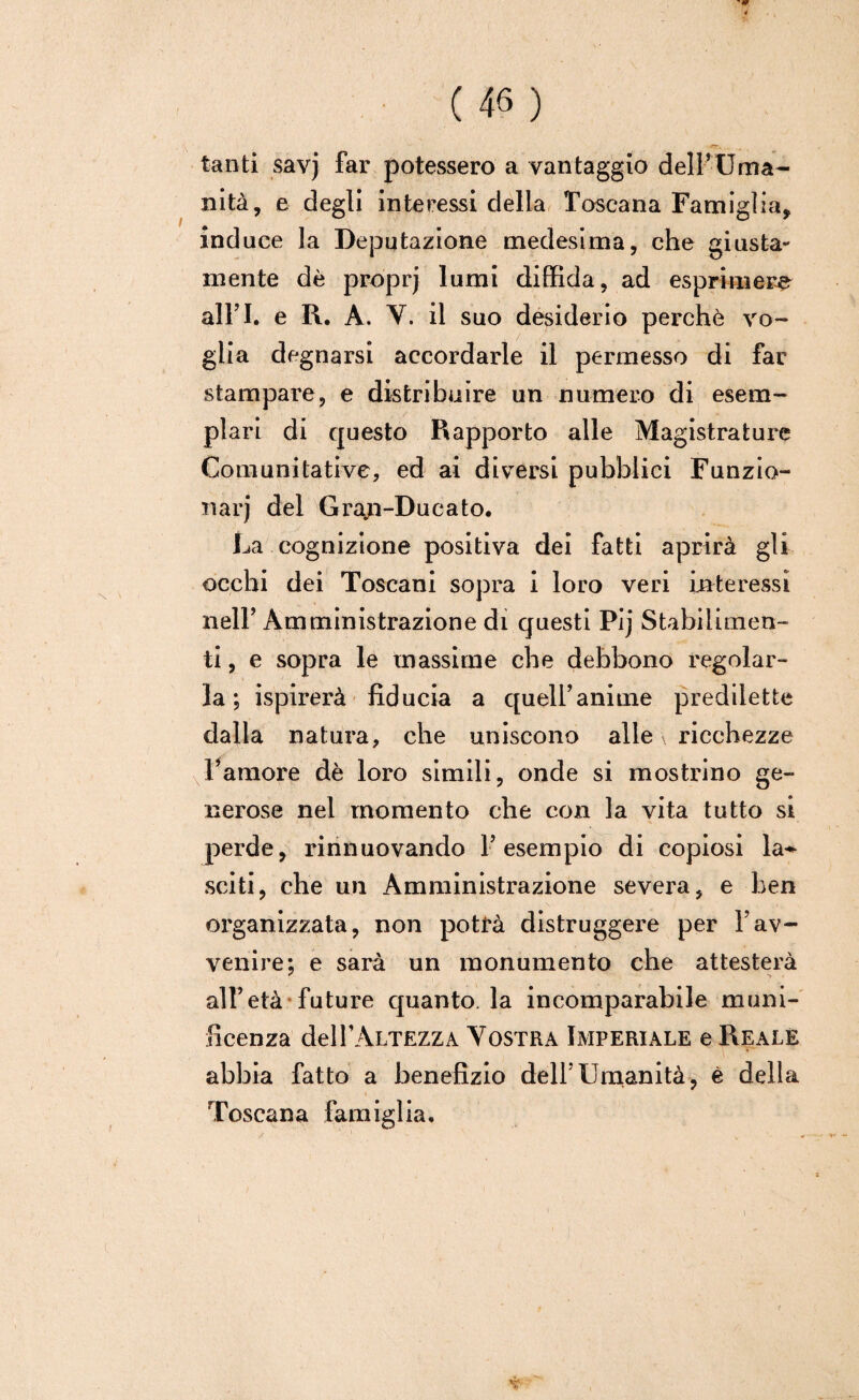 tanti savj far potessero a vantaggio dell’Uma¬ nità, e degli interessi della Toscana Fami glia, induce la Deputazione medesima, che giusta¬ mente dè proprj lumi diffida, ad esprimere airi, e R. A. Y. il suo desiderio perchè vo¬ glia degnarsi accordarle il permesso di far stampare, e distribuire un numero di esem¬ plari di questo Rapporto alle Magistrature Comunitative, ed ai diversi pubblici Funzio¬ nar) del Gran-Ducato. La cognizione positiva dei fatti aprirà gli occhi dei Toscani sopra i loro veri interessi nell’ Amministrazione di questi Pij Stabilimen¬ ti , e sopra le massime che debbono regolar¬ la ; ispirerà fiducia a quell’anime predilette dalla natura, che uniscono alle \ ricchezze l’amore dè loro simili, onde si mostrino ge¬ nerose nel momento che con la vita tutto si perde, rinnuovando l’esempio di copiosi la** sciti, che un Amministrazione severa, e ben organizzata, non potrà distruggere per l’av¬ venire*, e sarà un monumento che attesterà all’età*future quanto, la incomparabile muni¬ ficenza delPALTEZZA Vostra Imperiale e Reale abbia fatto a benefizio dell'Umanità, è della Toscana famiglia.