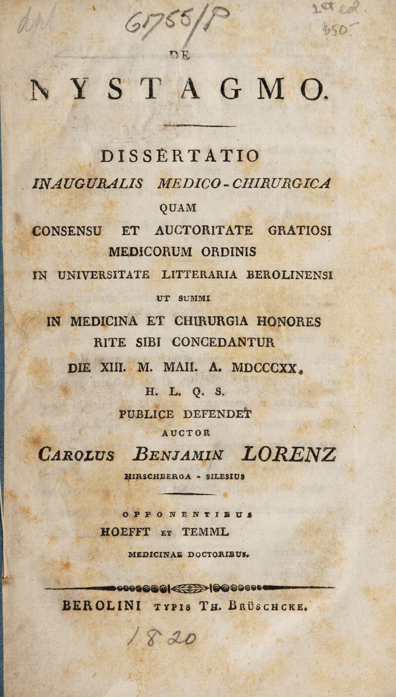 DE NYSTAGMO. DISSERTATIO IN AUGURALIS MEDICO - CHIRURGICA QUAM CONSENSU ET AUCTORITATE GRATIOSI MEDICORUM ORDINIS IN UNIVERSITATE LITTERARIA BEROLINENSI UT SUMMI IN MEDICINA ET CHIRURGIA HONORES RITE SIBI CONCEDANTUR DIE XIII. M. MAII. A. MDCCCXX* H. L* Q* S. PUBLICE DEFENDET AUCTOR „■ ;•> -• Carolvs Benjamim LORENZ HIRSCHBER.GA - SILESIUS O P P O NENTIBUa HOEFFT et TEMML MEDICINAE DOCTORIBUS, BEROLINI typis Th. Bruschcke* / f £ho