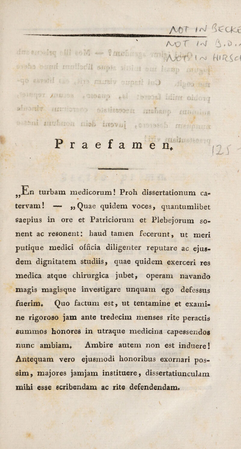 A tT i Seocc Ajq T l «\f ‘S .0 ,, ; • it • j. £ <■ i i ► i ’ . . .  . * . v - [ ■ ' ) > : / ■■ . : Praefamen,. En turbam medicorum! Proh dissertationum ca* iervam! — „ Quae quidem voces, quantumlibet saepius in ore et Patriciorum et Plebejorum so« nent ac resonent: haud tamen fecerunt, ut meri putique medici officia diligenter reputare ac ejus¬ dem dignitatem studiis, quae quidem exerceri res medica atque chirurgica jubet, operam navando magis magisque investigare unquam ego defessus fuerim. Quo factum est, ut tentamine et exami¬ ne rigoroso jam ante tredecim menses rite peractis summos honores in utraque medicina capessendos nunc ambiam. Ambire autem non est induere! Antequam vero ejusmodi honoribus exornari pos¬ sim, majores jamjam instituere, dissertatiunculam mihi esse scribendam ac rite defendendam®