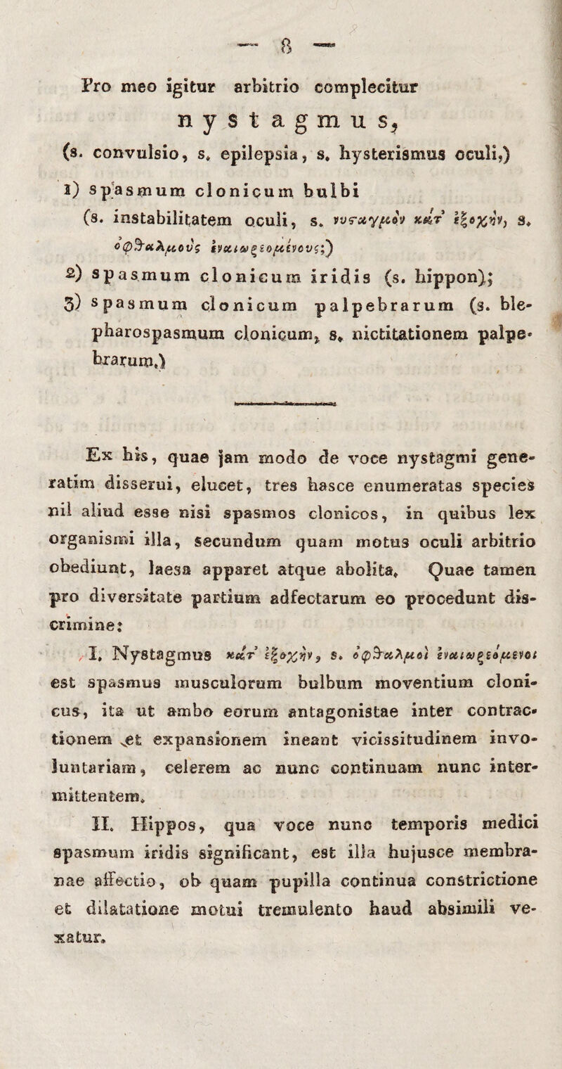 Pro meo igitur arbitrio complecifcur nystagmus, (s, convulsio, s* epilepsia, s. hysterismus oculi,) 1) spasmum clonicum bulbi (s. instabilitatem oculi, s» ws-otypoy xdr s* o0$a?ifitovg bcti&^tofttvcviy) 2) spasmum clonicum iridis (s. Iiippon); 3) spasmum clonicum palpebrarum (s. ble¬ pharospasmum clonicum, s* nictitationem palpe* bxarum*) Ex his, quae jam modo de voce nystagmi gene- ratim disserui, elucet, tres hasce enumeratas species nil aliud esse nisi spasmos clonicos, in quibus lex organismi illa, secundum quam motus oculi arbitrio obediunt, laesa apparet atque abolita» Quae tamen pro diversitate partium adfectarum eo procedunt dis¬ crimine: I» Nystagmus zfyxnv? s* emiugsa/uevot est spasmus musculorum bulbum moventium cloni¬ cus, ita ut ambo eorum antagonistae inter contrac¬ tionem vet expansionem ineant vicissitudinem invo¬ luntariam, celerem ac nunc continuam nunc inter¬ mittentem» II. Hippos, qua voce nunc temporis medici spasmum iridis significant, est illa hujusce membra¬ nae affectio, ob quam pupilla continua constrictione et dilatatione motui tremulento haud absimili ve¬ xatur.