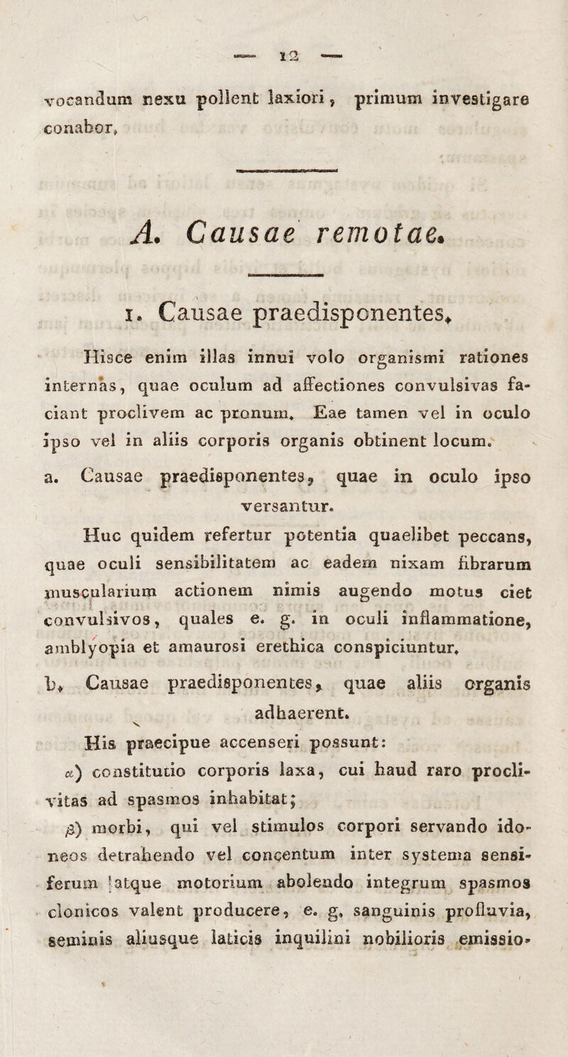 vocandum nexu pollent laxiori, primum investigare conabor» A. Causae remotae. r» $ i. Causae praedispcnentes* Hisce enim illas innui volo organismi rationes internas, quae oculum ad affectiones convulsivas fa¬ ciant proclivem ac pronum* Eae tamen vel in oculo ipso vel in aliis corporis organis obtinent locum* a. Causae praedisponentes^ quae in oculo ipso versantur. Huc quidem refertur potentia quaelibet peccans, quae oculi sensibilitatem ac eadem nixam fibrarum muscularium actionem nimis augendo motus ciet convulsivos, quales e. g. in oculi inflammatione, amblyopia et amaurosi erethica conspiciuntur. L% Causae praedisponentes? quae aliis organis adhaerent. v His praecipue accenseri possunt: a) constitutio corporis laxa, cui haud raro procli¬ vitas ad spasmos inhabitat $ /3) morbi, qui vel stimulos corpori servando ido¬ neos detrahendo vel concentum inter systema sensi¬ ferum 5 atque motorium abolendo integrum spasmos clonicos valent producere, e. g* sanguinis profluvia, seminis aliusque laticis inquilini nobilioris emissio-