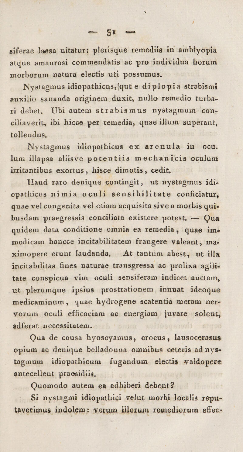 / — 5» — siferas la*esa nitatur: plerisque remediis in amblyopia atque amaurosi commendatis ac pro individua horum morborum natura electis uti possumus» Nystagmus idiopathicus,(qut e diplopia strabismi auxilio sananda originem duxit, nullo remedio turba® ri debet. Ubi autem strabismus nystagmum con¬ ciliaverit, ibi hicce per remedia, quae illum superant, tollendus» Nystagmus idiopathicus ex arenula in ocu, lum illapsa aliisve potentiis mechanicis oculum irritantibus exortus, hisce dimotis, cedit* Haud raro denique contingit, ut nystagmus idi¬ opathicus nimia oculi sensibilitate conficiatur, quae vel congenita vel etiam acquisita sive a morbis qui¬ busdam praegressis conciliata existere potest» — Qua quidem data conditione omnia ea remedia , quae im« modicam hancce incitabilitatem frangere valeant, ma- ximopere erunt laudanda. At tantum abest, ut illa incirabilitas fines naturae transgressa ac prolixa agili¬ tate conspicua vim oculi sensiferam indicet auctam, ut plerumque ipsius prostrationem innuat ideoque medicaminum, quae hydrogene scatentia meram ner® vorum oculi efficaciam ac energiam juvare solent, adferat necessitatem. Qua de causa hyoscyamus, crocus, lausocerasus opium ac denique beiladonna omnibus ceteris ad nys¬ tagmum idiopathicum fugandum electis valdopere antecellent praesidiis» Quomodo autem ea adhiberi debent? Si nystagmi idiopathici velut morbi localis repu¬ taverimus indolem: verum illorum remediorum effeo