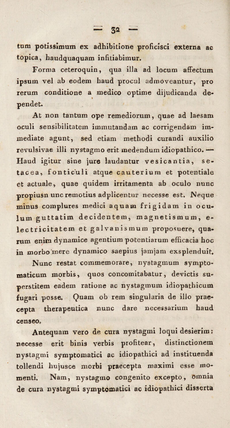 tum potissimum ex adhibitione proficisci externa ac topica, haudquaquam infitiabimur. Forma ceteroquin, qua illa ad locum affectum ipsum vel ab eodem baud procul admoveantur, pro rerum conditione a medico optime dijudicanda de- At non tantum ope remediorum, quae ad laesam oculi sensibilitatem immutandam ac corrigendam im¬ mediate agunt, sed etiam methodi curandi auxilio revulsivae illi nystagmo erit medendum idiopathico. — Haud igitur sine jure laudantur vesicantia, se* tacea, fonticuli atque cauterium et potentiale et actuale, quae quidem irritamenta ab oculo nunc propiusn unc remotius adplicentur necesse est. Neque minus complures medici aquam frigidam in ocu¬ lum guttatim decidentem, magnetismum, e~ lectricitatem et galvanismum proposuere, qua¬ rum enim dynamice agentium potentiarum efficacia hoc in morbo mere dynamico saepius jamjam exsplenduit. Nunc restat commemorare, nystagmum sympto¬ maticum morbis, quos concomitabatur, devictis su¬ perstitem eadem ratione ac nystagmum idiopathicum fugari posse. Quam ob rem singularia de illo prae¬ cepta therapeutica nunc dare necessarium haud censeo. Antequam vero de cura nystagmi loqui desierim i necesse erit binis verbis profitear, distinctionem nystagmi symptomatici ac idiopathici ad instituenda tollendi hujusce morbi praecepta maximi esse mo¬ menti. Nam, nystagmo congenito excepto. Omnia de cura nystagmi symptomatici ac idiopathici disserta