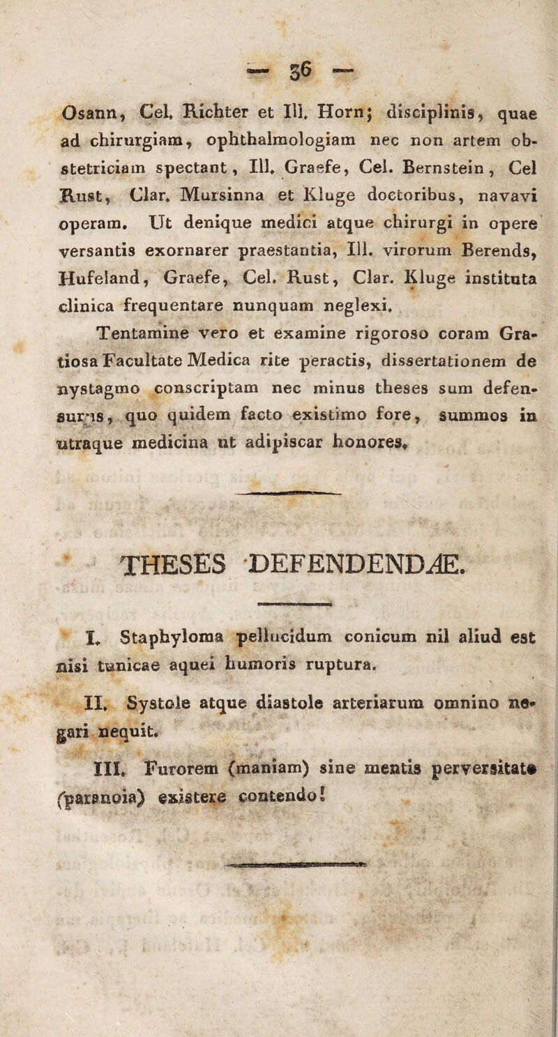 Osann, Cei» Richter et 111» Hornj disciplinis, quae ad chirurgiam, ophthaimologiam nec non artem ob¬ stetriciam spectant, 111» Graefe, Cei. Bernstein, Cei Ruat, Clar, Mursinna et Kiuge doetoribus, navavi operam. Ut denique medici atque chirurgi in opere versantis exornarer praestantia, Ili. virorum Berends, Hufeland, Graefe, Cei. Rust, Clar. Kiuge instituta clinica frequentare nunquam neglexi. Tentamine vero et examine rigoroso coram Gra¬ tiosa Facultate Medica rite peractis, dissertationem de nystagmo conscriptam nec minus theses sum defen¬ surus, quo quidem facto existimo fore, summos in utraque medicina ut adipiscar honores* THESES DEFENDENDAE. It Stapbyloma pellucidum conicum nil aliud est nisi tunicae aquei humoris ruptura. T* * - > II. Systole atque diastoie arteriarum omnino ne¬ gari nequit. III, Furorem (maniam) sine mentis perversitate (paranoia) exii tere contendo!