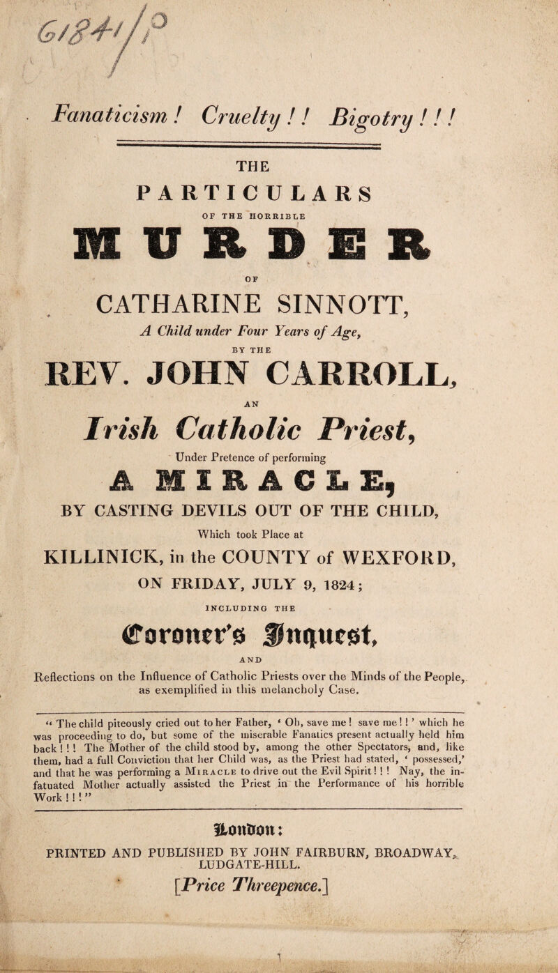 G/g+t/P Fanaticism, ! Cruelty ! ! Bigotry ! ! ! THE PARTICULARS OF THE HORRIBLE MURDER * OF CATHARINE SINNOTT, A Child under Four Years of Age, BY THE REV. JOHN CARROLL, AN Irish Catholic Priest, Under Pretence of performing A MIRACLE, BY CASTING DEVILS OUT OF THE CHILD, Which took Place at KILLINICK, in the COUNTY of WEXFORD, ON FRIDAY, JULY 9, 1824; INCLUDING THE Coroner'* fjhupicst. AND Reflections on the Influence of Catholic Priests over the Minds of the People, as exemplified in this melancholy Case. “ The child piteously cried out to her Father, ‘ Oh, save me ! save me!!’ which he was proceeding to do, but some of the miserable Fanatics present actually held him back ! ! ! The Mother of the child stood by, among the other Spectators, and, like them, had a full Conviction that her Child was, as the Priest had stated, ‘ possessed,’ and that he was performing a Miracle to drive out the Evil Spirit! ! ! Nay, the in¬ fatuated Mother actually assisted the Priest in the Performance of his horrible Work ! ! ! ” ILoniron: PRINTED AND PUBLISHED BY JOHN FAIRBURN, BROADWAY, LUDGATE-HILL. [Price Threepence.]