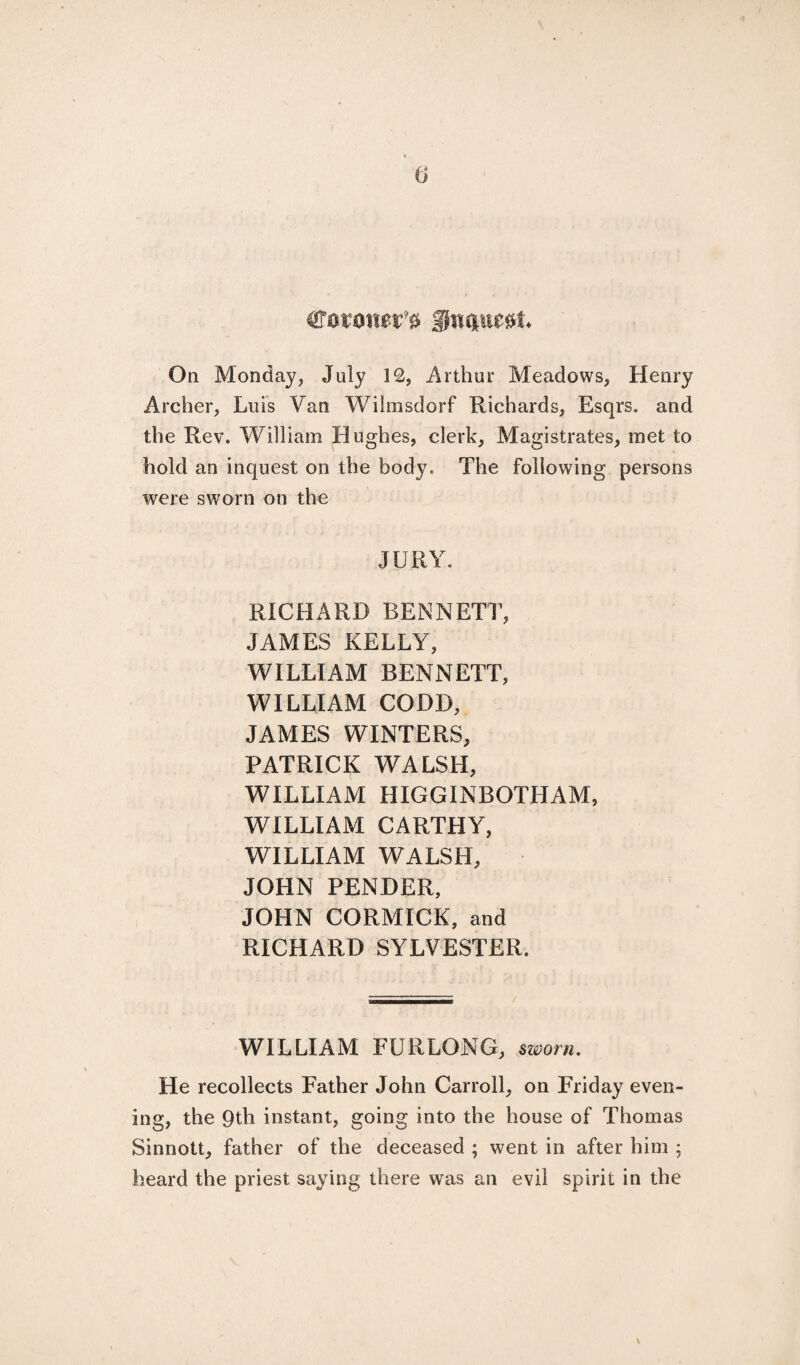 (j €ovotm ^ On Monday, July 12, Arthur Meadows, Henry Archer, Luis Van Wilmsdorf Richards, Esqrs. and the Rev. William Hughes, clerk. Magistrates, met to hold an inquest on the body. The following persons were sworn on the JURY. RICHARD BENNETT, JAMES KELLY, WILLIAM BENNETT, WILLIAM CODD, JAMES WINTERS, PATRICK WALSH, WILLIAM HIGGINBOTHAM, WILLIAM CARTHY, WILLIAM WALSH, JOHN PENDER, JOHN CORMICK, and RICHARD SYLVESTER. WILLIAM FURLONG, sworn. He recollects Father John Carroll, on Friday even¬ ing, the 9th instant, going into the house of Thomas Sinnott, father of the deceased ; went in after him ; heard the priest saying there was an evil spirit in the