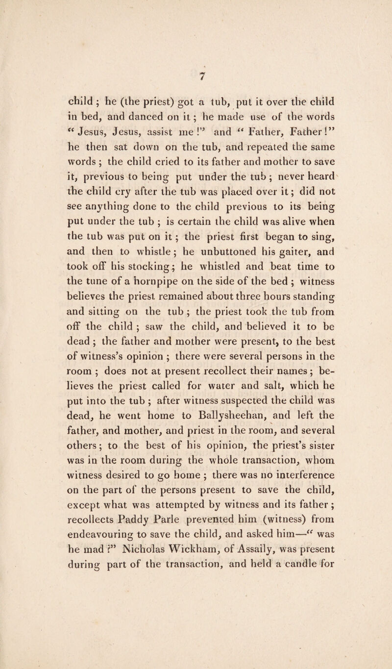 child ; he (the priest) got a tub, put it over the child in bed, and danced on it; he made use of the words “ Jesus, Jesus, assist me !” and “ Father, Father!” he then sat down on the tub, and repeated the same words ; the child cried to its father and mother to save it, previous to being put under the tub ; never heard the child cry after the tub was placed over it; did not see anything done to the child previous to its being put under the tub ; is certain the child was alive when the tub was put on it; the priest first began to sing, and then to whistle; he unbuttoned his gaiter, and took off his stocking; he whistled and beat time to the tune of a hornpipe on the side of the bed ; witness believes the priest remained about three hours standing and sitting on the tub ; the priest took the tub from off the child ; saw the child, and believed it to be dead ; the father and mother were present, to the best of witness’s opinion ; there were several persons in the room ; does not at present recollect their names; be¬ lieves the priest called for water and salt, which he put into the tub ; after witness suspected the child was dead, he went home to Ballysheehan, and left the father, and mother, and priest in the room, and several others; to the best of his opinion, the priest’s sister was in the room during the whole transaction, whom witness desired to go home ; there was no interference on the part of the persons present to save the child, except what was attempted by witness and its father; recollects Paddy Parle prevented him (witness) from endeavouring to save the child, and asked him—“ was he mad ?” Nicholas Wickham, of Assaily, was present during part of the transaction, and held a candle for