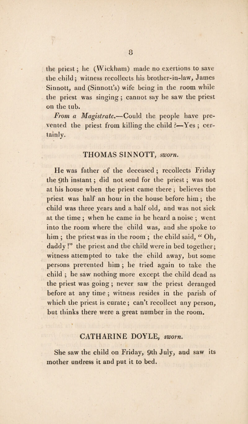 the priest; he (Wickham) made no exertions to save the child; witness recollects his brother-in-law, James Sinnott, and (Sinnott’s) wife being in the room while the priest was singing ; cannot say he saw the priest on the tub. From a Magistrate.—Could the people have pre¬ vented the priest from killing the child 'Yes ; cer¬ tainly. THOMAS SINNOTT, sworn. He was father of the deceased ; recollects Friday the 9th instant; did not send for the priest; was not at his house when the priest came there ; believes the priest was half an hour in the house before him; the child was three years and a half old, and was not sick at the time ; when he came in he heard a noise ; went into the room where the child was, and she spoke to him ; the priest was in the room ; the child said, “ Oh, daddy !” the priest and the child were in bed together; witness attempted to take the child away, but some persons prevented him ; he tried again to take the child ; he saw nothing more except the child dead as the priest was going ; never saw the priest deranged before at any time ; witness resides in the parish of which the priest is curate; can't recollect any person, but thinks there were a great number in the room. CATHARINE DOYLE, sworn. She saw the child on Friday, 9th July, and saw its mother undress it and put it to bed.