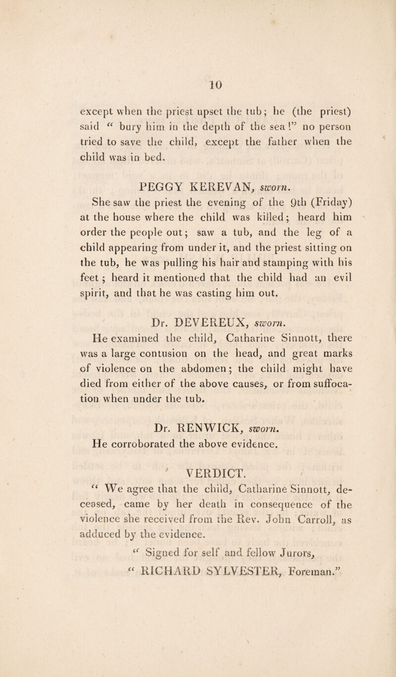 except when the priest upset the tub; he (the priest) said “ bury him in the depth of the sea D no person tried to save the child, except the father when the child wTas in bed. PEGGY KEREVAN, sworn. She saw the priest the evening of the 9th (Friday) at the house where the child was killed; heard him order the people out; saw a tub, and the leg of a child appearing from under it, and the priest sitting on the tub, he was pulling his hair and stamping with his feet ; heard it mentioned that the child had an evil spirit, and that he was casting him out. Dr. DEVEREUX, sworn. He examined the child, Catharine Sinnott, there was a large contusion on the head, and great marks of violence on the abdomen; the child might have died from either of the above causes, or from suffoca¬ tion when under the tub. Dr. RENWICK, sworn. He corroborated the above evidence. ' VERDICT. ££ We agree that the child, Catharine Sinnott, de¬ ceased, came by her death in consequence of the violence she received from the Rev. John Carroll, as adduced by the evidence. £f Signed for self and fellow' Jurors, ££ RICHARD SYLVESTER, Foreman.”