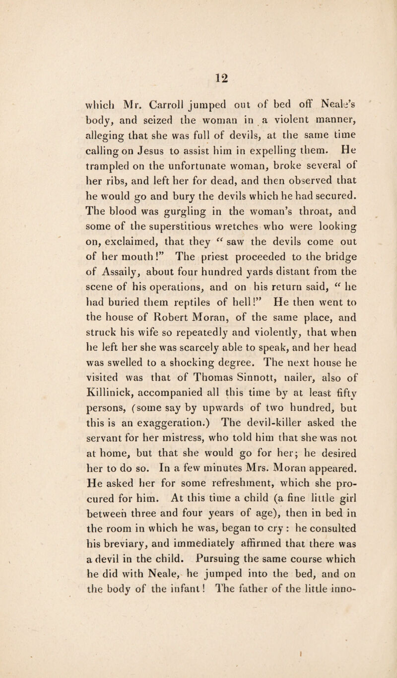 which Mr. Carroll jumped out of bed off Neale’s body, and seized the woman in a violent manner, alleging that she was full of devils, at the same time calling on Jesus to assist him in expelling them. He trampled on the unfortunate woman, broke several of her ribs, and left her for dead, and then observed that he would go and bury the devils which he had secured. The blood was gurgling in the woman’s throat, and some of the superstitious wretches who were looking on, exclaimed, that they “ saw the devils come out of her mouth!” The priest proceeded to the bridge of Assaily, about four hundred yards distant from the scene of his operations, and on his return said, “ he had buried them reptiles of hell!” He then went to the house of Robert Moran, of the same place, and struck his wife so repeatedly and violently, that when he left her she was scarcely able to speak, and her head was swelled to a shocking degree. The next house he visited was that of Thomas Sinnott, nailer, also of Killinick, accompanied all this time by at least fiftv persons, (some say by upwards of two hundred, but this is an exaggeration.) The devil-killer asked the servant for her mistress, who told him that she was not at home, but that she would go for her; he desired her to do so. In a few minutes Mrs. Moran appeared. He asked her for some refreshment, which she pro¬ cured for him. At this time a child (a fine little girl between three and four years of age), then in bed in the room in which he was, began to cry : he consulted his breviary, and immediately affirmed that there was a devil in the child. Pursuing the same course which he did writh Neale, he jumped into the bed, and on the body of the infant! The father of the little inno- i