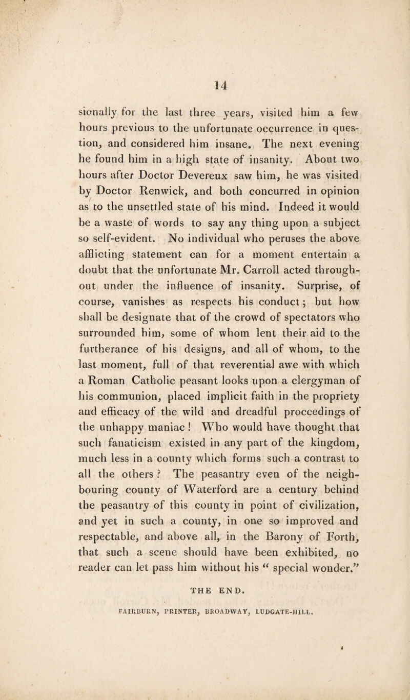 sionally tor the last three years, visited him a few hours previous to the unfortunate occurrence in ques¬ tion, and considered him insane. The next evening he found him in a high state of insanity. About two hours after Doctor Devereux saw him, he was visited by Doctor Renwick, and both concurred in opinion as to the unsettled state of his mind. Indeed it would be a waste of words to say any thing upon a subject so self-evident. No individual who peruses the above afflicting statement can for a moment entertain a doubt that the unfortunate Mr. Carroll acted through¬ out under the influence of insanity. Surprise, of course, vanishes as respects his conduct; but how shall be designate that of the crowd of spectators who surrounded him, some of whom lent their aid to the furtherance of his designs, and all of whom, to the last moment, full of that reverential awre with which a Roman Catholic peasant looks upon a clergyman of his communion, placed implicit faith in the propriety and efficacy of the wild and dreadful proceedings of the unhappy maniac ! Who would have thought that such fanaticism existed in any part of the kingdom, much less in a county which forms such a contrast to all the others ? The peasantry even of the neigh¬ bouring county of Waterford are a century behind the peasantry of this county in point of civilization, and yet in such a county, in one so improved and respectable, and above all, in the Barony of Forth, that such a scene should have been exhibited, no reader can let pass him without his “ special wonder.” THE END. FAIR13URN, PRINTER, BROADWAY, LUDGATE-HILL. 4