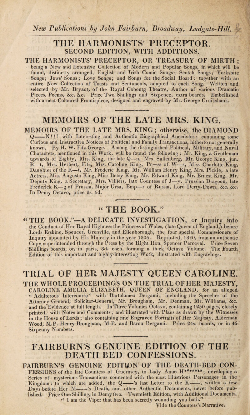 THE HARMONISTS’ PRECEPTOR. SECOND EDITION, WITH ADDITIONS. THE HARMONISTS’ PRECEPTOR, OR TREASURY OF MIRTH ; being a New and Extensive Collection of Modern and Popular Songs, in which will be found, distinctly arranged, English and Irish Comic Songs; Scotch Songs; Yorkshire Songs; Jews’ Songs; Love Songs; and Songs for the Social Board : together with an entire New Collection of Toasts and Sentiments, adapted to each Song. Written and selected by Mr. Bryant, of the Royal Cobourg Theatre, Author of various Dramatic Pieces, Poems, &c. &c. Price Two Shillings and Sixpence, extra boards. Embellished with a neat Coloured Frontispiece, designed and engraved by Mr. George Cruikshank. MEMOIRS OF THE LATE MRS. KING. MEMOIRS OF THE LATE MRS. KING; otherwise, the DIAMOND Q——N ! !! with Interesting and Authentic Biographical Anecdotes ; containing some Curious and Instructive Notices of Political and Family Transactions, hitherto not generally known. By H. W. Fitz-George. Among the distinguished Political, Military, and Naval Characters, mentioned in this Work, will be found the following : Mr. King, a Gentleman upwards of Eighty, Mrs. King, the late Q—n, Mrs. Sullenberg, Mr. George King, jun. R—t, Mrs. Herbert, Fitz, Mrs. Caroline King, Pr—ss of W—s, Miss Charlotte King, Daughter of the R—t, Mr. Frederic King, Mr. William Henry King, Mrs. Pickle, a late Actress, Miss Augusta King, Miss Betsy King, Mr. Edward King, Mr. Ernest King, Mr. Deputy King, a Secretary, Mrs. Yilliers, late Countess of J—y, Prussian Dragoon, late Frederick K—g of Prussia, Major Ursa, Emp—r of Russia, Lord Derry-Down, See. &cc. In Demy Octavo, price 2s. 6d. “ THE BOOK.” “ THE BOOK.”—A DELICATE INVESTIGATION, or Inquiry into the Conduct of Her Royal Highness the Princess of Wales, (late Queen of England,) before Lords Erskine, Spencer, Grenville, and Ellenborough, the four special Commissioners of Inquiry appointed by His Majesty in the year 1806. Reprinted, 1820, from an authentic Copy superintended through the Press by the Right lion. Spencer Perceval. Price Seven Shillings boards, or, in parts, 8d. each, forming a thick Octavo Volume. The Fourth Edition of this important and highly-interesting Work, illustrated with Engravings. TRIAL OF HER MAJESTY QUEEN CAROLINE. THE WHOLE PROCEEDINGS ON THE TRIAL OF HER MAJESTY, CAROLINE AMELIA ELIZABETH, QUEEN OF ENGLAND, for an alleged “Adulterous Intercourse” with Bartolomeo Bergami; including the Speeches of the Attornev-General, Solicitor-General, Mr. Brougham, Mr. Denman, Mr. Williams, &c. and the Evidence at full length. In Three Volumes Octavo, containing 1250 pages, closely printed, with Notes and Comments; and illustrated with Plans as drawn by the Witnesses in the House of Lords ; also containing fine Engraved Portraits of Her Majesty, Alderman Wood, M.P. Henry Brougham, M.P. and Baron Bergami. Price 24s. boards, or in 46 Sixpenny Numbers. FAIRBURN’S GENUINE EDITION OF THE DEATH BED CONFESSIONS. FAIRBURN’S GENUINE EDITION OF THE DEATH-BED CpN- FESSIONS of the late Countess of Guernsey, to Lady Anne H*******; developing a Series of mysterious Transactions connected with the most Illustrious Personages in the Kingdom : to which are added, the Q-’s last Letter to the K-, written a few Days before Her M—r-’s Death, and other Authentic Documents, never before pub¬ lished. Price One Shilling, in Demy 8vo. Twentieth Edition, with Additional Documents. “ I am the Viper that has been secretly wounding you both.” Vide the Countess’s Narrative.
