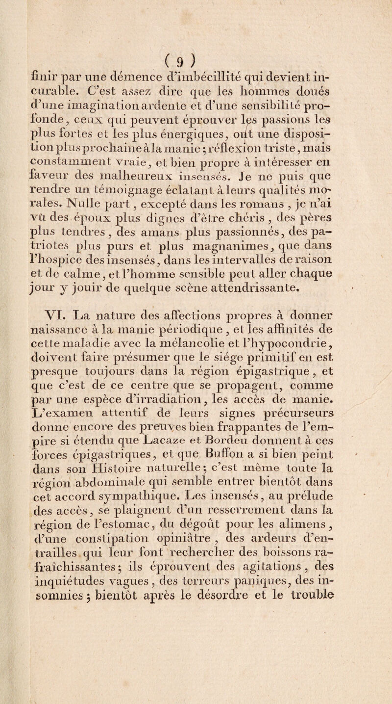 finir par une démence d’imbécillité qui devient in¬ curable. C’est assez dire que les hommes doués d’une imagination ardente et d’une sensibilité pro¬ fonde, ceux qui peuvent éprouver les passions les plus fortes et les plus énergiques, ont une disposi¬ tion plus prochaine à la manie ; réflexion triste, mais constamment vraie, et bien propre à intéresser en faveur des malheureux insensés. Je ne puis que rendre un témoignage éclatant à leurs qualités mo¬ rales. Nulle part, excepté dans les romans , je n’ai vu des époux plus dignes d’être chéris , des pères plus tendres, des amans plus passionnés, des pa¬ triotes plus purs et plus magnanimes, que dans l’hospice des insensés, dans les intervalles déraison et de calme, et l’homme sensible peut aller chaque jour y jouir de quelque scène attendrissante. VI. La nature des affections propres à donner naissance à la manie périodique , et les affinités de cette maladie avec la mélancolie et l’hypocondrie, doivent faire présumer que le siège primitif en est presque toujours dans la région épigastrique, et que c’est de ce centre que se propagent, comme par une espèce d’irradiation, les accès de manie. L’examen attentif de leurs signes précurseurs donne encore des preuves bien frappantes de l’em¬ pire si étendu que Lacaze et Bordeu donnent à ces forces épigastriques, et que Buflon a si bien peint dans son Histoire naturelle; c’est même toute la région abdominale qui semble entrer bientôt dans cet accord sympathique. Les insensés, au prélude des accès, se plaignent d’un resserrement dans la région de l’estomac, du dégoût pour les alimens, d’une constipation opiniâtre , des ardeurs d’en¬ trailles qui leur font rechercher des boissons ra¬ fraîchissantes ; ils éprouvent des agitations , des inquiétudes vagues , des terreurs paniques, des in¬ somnies ; bientôt après le désordre et le trouble