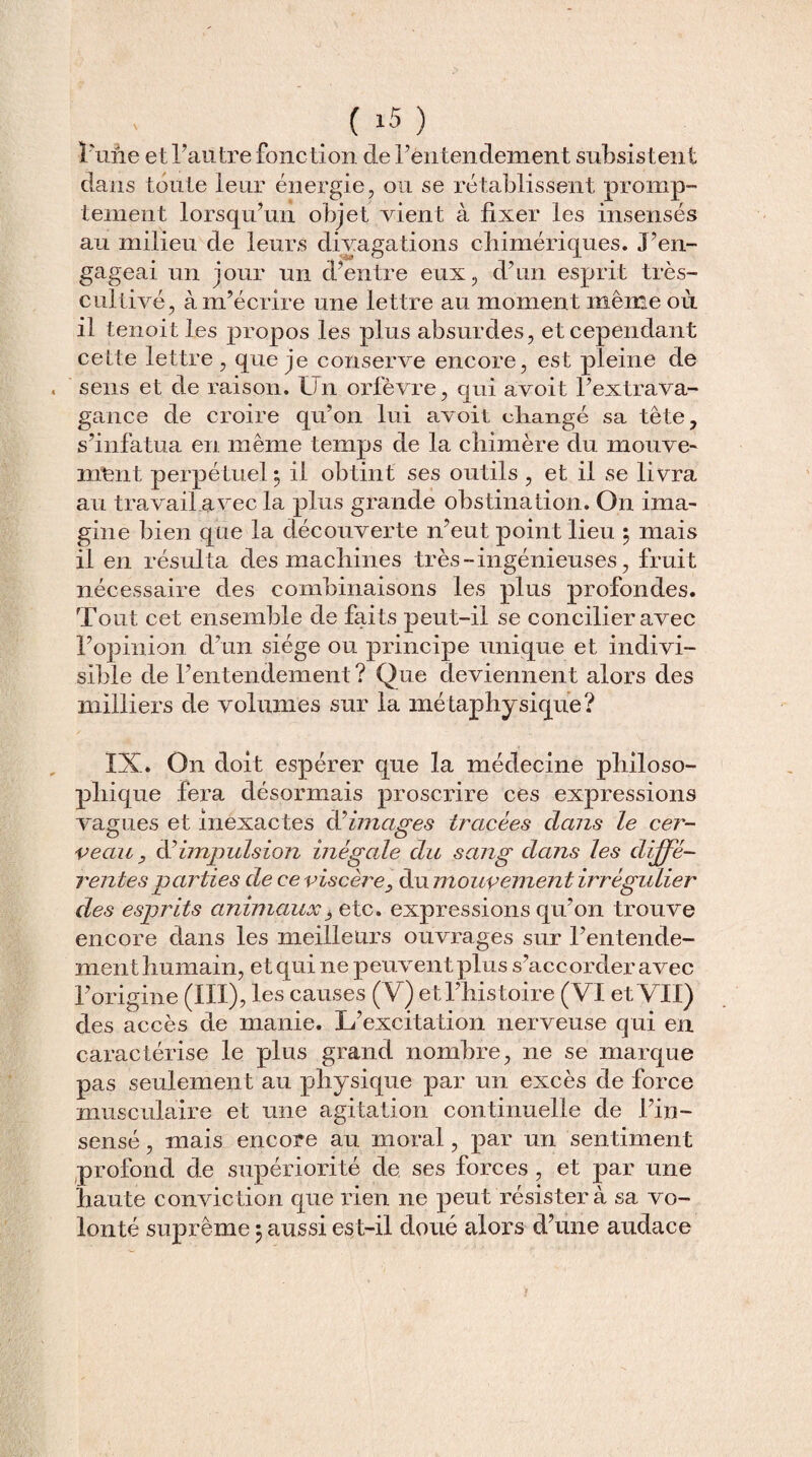 l'une et l’autre fonction de l’entendement subsistent dans toute leur énergie, ou se rétablissent promp¬ tement lorsqu’un objet vient à fixer les insensés au milieu de leurs divagations chimériques. J’en¬ gageai un jour un d’entre eux, d’un esprit très- cultivé, à m’écrire une lettre au moment même où il tenoit les propos les plus absurdes, et cependant cette lettre, que je conserve encore, est pleine de sens et de raison. Un orfèvre, qui avoit l’extrava¬ gance de croire qu’on lui avoit changé sa tête, s’infatua en même temps de la chimère du mouve¬ ment perpétuel, il obtint ses outils , et il se livra au travail avec la plus grande obstination. On ima¬ gine bien que la découverte n’eut point lieu 5 mais il en résulta des machines très - ingénieuses, fruit nécessaire des combinaisons les plus profondes. Tout cet ensemble de faits peut-il se concilier avec l’opinion d’un siège ou principe unique et indivi¬ sible de l’entendement ? Que deviennent alors des milliers de volumes sur la métaphysique? IX. On doit espérer que la médecine philoso¬ phique fera désormais proscrire ces expressions vagues et inexactes limages tracées clans le cer¬ veau, d’impulsion inégale du sang dans les diffe¬ rentes parties de ce viscère, du mouvement irrégulier des esprits animaux3 etc. expressions qu’on trouve encore dans les meilleurs ouvrages sur l’entende¬ ment humain, et qui ne peuveut plus s’accorder avec l’origine (III), les causes (Y) et l’histoire (VI et VII) des accès de manie. L’excitation nerveuse qui en caractérise le plus grand nombre, ne se marque pas seulement au physique par un excès de force musculaire et une agitation continuelle de Fin- sensé , mais encore au moral, par un sentiment profond de supériorité de ses forces , et par une haute conviction que rien ne peut résistera sa vo¬ lonté suprême} aussi est-il doué alors d’une audace