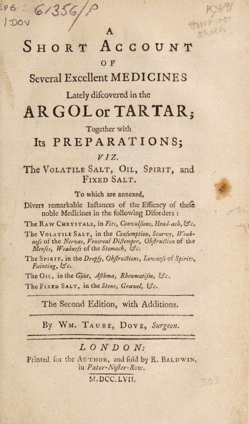Short Account O F Several Excellent M E DICIN E S Lately difcovered in the ARGOLor TARTARj Together with Its PREPARATIONS; VIZ. The Volatile Salt, Oil, Spirit, and Fixed Salt. 4 To which are annexed, Divers remarkable Inftances of the Efficacy of thefe noble Medicines in the following Diforders : The Raw Chrystals, in Fits, Convuljions, Head-ach, &c9 The Volatile Salt, in the Confumption, Scurvy, Weak* nefs of the Nerves, Venereal Diftemper, ObJlruSiion of the Menfes, Weaknefs of the Stomach, & c. The Spirit, in the Dropfy, Ob/lrublions, Lovsnefs of Spirits, Fainting, &c. The Oil, in the Gout, Ajihma, Rheuniatifm, &c. The Fixed Salt, in the Stone, Gravel, Lfc. The Second Edition, with Additions. By Wm. Taube, Dove, Surgeon. L O N D O N: Printed for the Author, and fold by R. Baldwin, ill Pater-Nofter-Row. M.DCC. LVH.