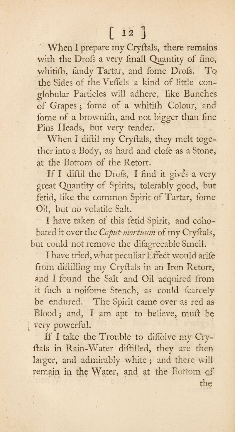 [ *2 1 When I prepare my Cryftals, there remains with the Drofs a very fmall Quantity of fine, whitifh, fandy Tartar, and fome Drofs. To the Sides of the Veffels a kind of little con- globular Particles will adhere, like Bunches of Grapes 3 fome of a whitifh Colour, and fome of a brownifh, and not bigger than fine Pins Heads, but very tender. When I difcil my Cryftals, they melt toge¬ ther into a Body, as hard and clofe as a Stone, at the Bottom of the Retort. If I diftii the Drofs, I find it gives a very great Quantity of Spirits, tolerably good, but fetid, like the common Spirit of Tartar, fome Oil, but no volatile Salt. I have taken of this fetid Spirit, and coho- bated it over the Caput mortnum of my Cryftals, but could not remove the difagreeable Smell. I have tried, what peculiar Effed: would arife from diftilling my Cryftals in an Iron Retort, and I found the Sait and Oil acquired from it fuch a noifome Stench, as could fcarcely be endured. The Spirit came over as red as Blood 3 and, I am apt to believe, muft be very powerful. If I take the Trouble to difiblve my Cry¬ ftals in Rain-Water diftilled, they are then larger, and admirably white 3 and there will remain in the Water, and at the Bottom of the
