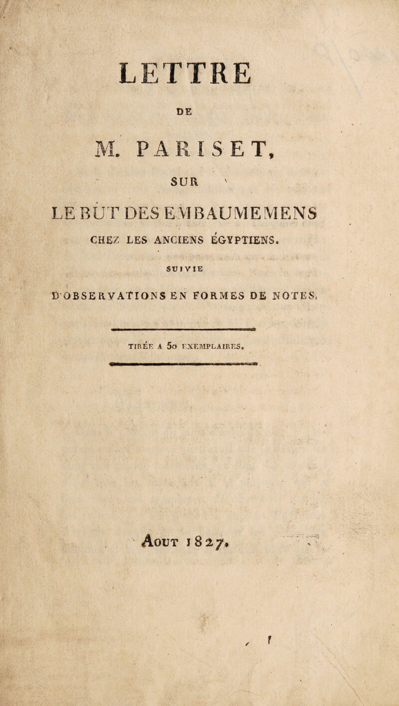 LETTRE DE M. PARIS ET, SUR LE BUT DES EMBAUMEMENS CHEZ LES ANCIENS EGYPTIENS» SUIVIE D OBSERVATIONS EN FORMES DE NOTES» TIRÉE A 5o EXEMPLAIRES» Août j 827. , f