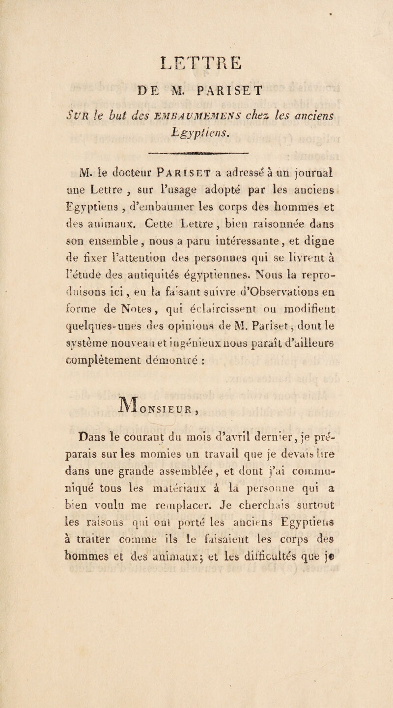 DE M. PARISET Sl/R le but des embaumemens chez les anciens Egyptiens. M. le docteur Pariset a adresséàun journal une Lettre , sur l’usage adopté par les anciens Egyptiens , d’embaumer les corps des hommes et des animaux. Cette Lettre , bien raisonnée dans son ensemble, nous a paru intéressante, et digne de fixer l’attention des personnes qui se livrent à l’étude des antiquités égyptiennes. Nous la repro¬ duisons ici, en la fa'-sant suivre d’Observations en forme de Notes, qui éclaircissent ou modifient quelques-unes des opinions de M. Pariset, dont le système nouveau et ingénieux nous paraît d’ailleurs complètement démontré : ONSÎEÜR Dans le courant du mois d’avril dernier, je pré¬ parais sur les momies un travail que je devais lire dans une grande assemblée, et dont j’ai commu¬ niqué tous les matériaux à la personne qui a bien voulu me remplacer. Je cherchais surtout les raisons qui ont porté les anciens Egyptiens à traiter comme ils le faisaient les corps des hommes et des animaux; et les difficultés que je