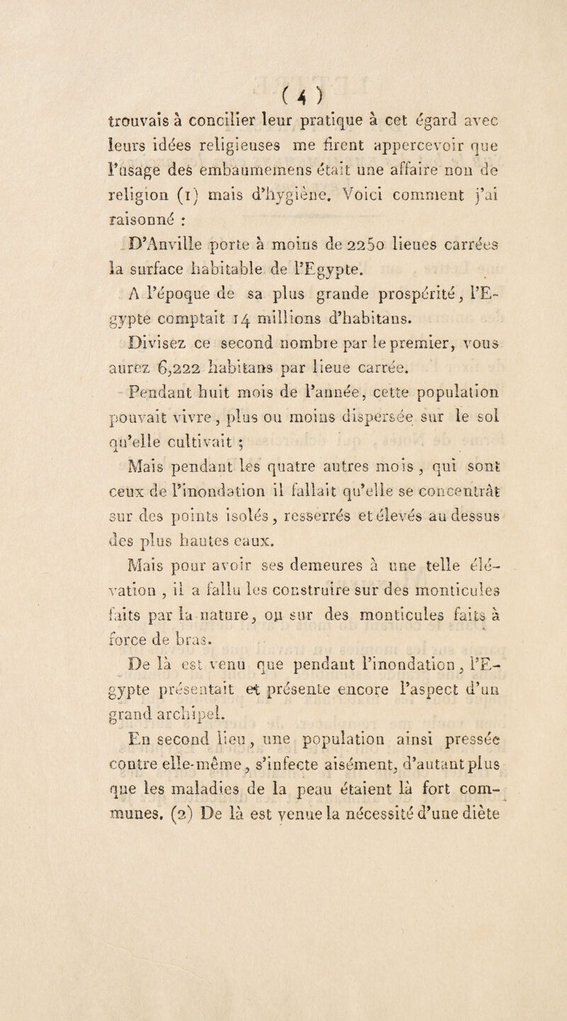 trouvais à concilier leur pratique à cet égard avec leurs idées religieuses me firent appercevoir que lisage des embâumemens était une affaire non de religion (i) mais d’hygiène. Voici comment j’ai raisonné : D’Anville porte à moins de 2260 lieues carrées la surface habitable de l’Egypte. A l’époque de sa plus grande prospérité, l’E¬ gypte comptait 14 millions d’habitans. Divisez ce second nombie par le premier, vous aurez 6,222 habitants par lieue carrée. Pendant huit mois de l’année, cette population pouvait vivre, plus ou moins dispersée sur le sol qu’elle cultivait ; Mais pendant les quatre autres mois, qui sont ceux de l’inondation il fallait qu’elle se concentrât sur des points isolés, resserrés et élevés au dessus des plus hautes eaux. Mais pour avoir ses demeures à une telle élé¬ vation , il a fallu les construire sur des monticules faits par la nature, on sur des monticules faits à force de bras. De là est venu que pendant l’inondation, l’E¬ gypte présentait et présente encore l’aspect d’un grand archipel. En second lieu, une population ainsi pressée contre elle-même, s’infecte aisément, d’autant plus que les maladies de la peau étaient là fort com¬ munes. (2) De là est venue la nécessité d’une diète