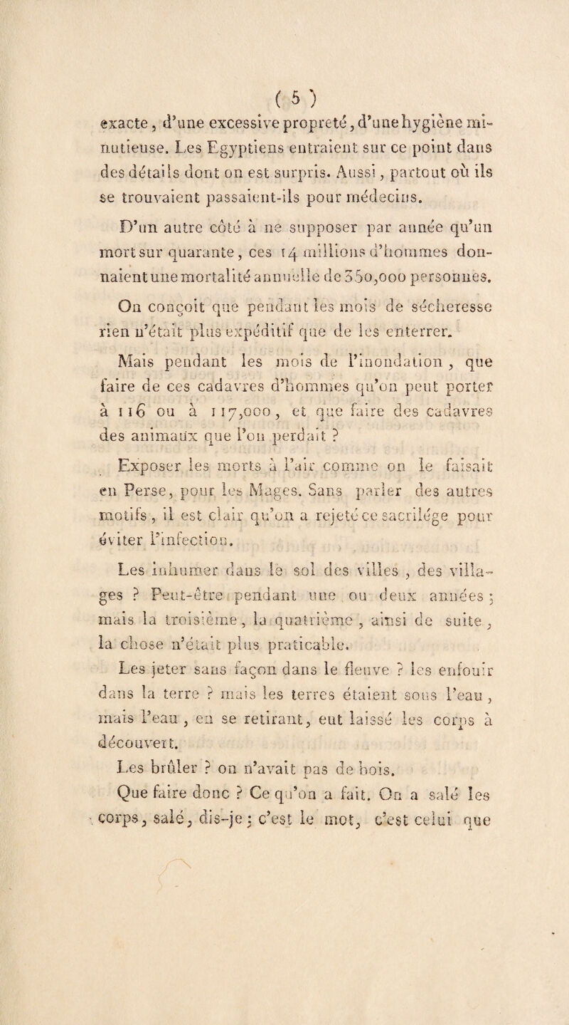 exacte, d’une excessive propreté, d’une hygiène mi¬ nutieuse. Les Egyptiens entraient sur ce point dans des détails dont on est surpris. Aussi, partout où ils se trouvaient passaient-ils pour médecins. D’un autre côté à ne supposer par année qu’un mort sur quarante, ces 14 millions d’hommes don¬ naient une mortalité annuelle de 35o,ooo personnes. On conçoit que pendant les mois de sécheresse rien n’était plus expéditif que de les enterrer. Mais pendant les mois de l’inondation , que faire de ces cadavres d’hommes qu’on peut porter à 116 ou à 117,000, et que faire des cadavres des animaux que i’on perdait ? Exposer les morts a l’air comme on le faisait en Perse, pour les Mages. Sans parler des autres motifs, il est clair qu’on a rejeté ce sacrilège pour éviter l’infection. Les Inhumer dans le sol des villes ges ? Peut-être pendant une ou mais la troisième, la quatrième , la chose n’était plus praticable. Les jeter sans façon dans le fie? deux années ; ainsi de suite , îve ? les enfouir dans la terre ? mais les terres étaient 1’ eau mais l’eau découvert. en se retirant, eut laissé les corps à Les brûler ? on n’avait pas de bois. Que faire donc ? Ce qu’on a fait. On a salé les corps, salé, dis-je : c’est le mot, c’est celui que