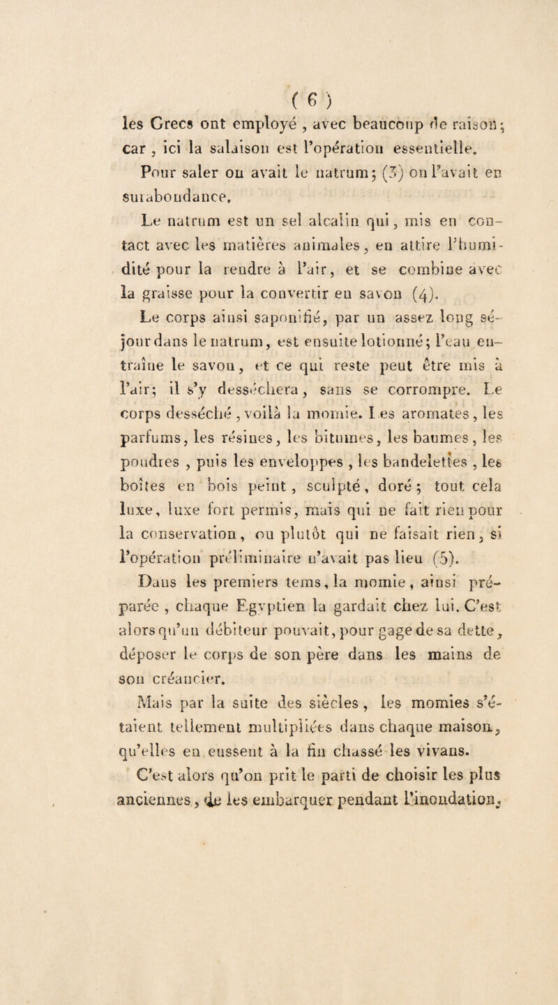 les Grecs ont employé , avec beaucoup fie raison ; car , ici la salaison est ropération essentielle. Pour saler on avait le natrum; (3) on Pavait en surabondance. Le natrum est un sel alcalin qui 3 mis en con¬ tact avec les matières animales, en attire l'humi¬ dité pour la rendre à Pair, et se combine avec la graisse pour la convertir en savon (4). Le corps ainsi saponifié, par un assez long sé~ jourdans le natrum, est ensuite lotioimé; Peau en¬ traîne le savon, et ce qui reste peut être mis à Pair; il s’y desséchera, sans se corrompre. Le corps desséché , voilà la momie. Les aromates, les parfums, les résines, les bitumes, les baumes, les poudres , puis les enveloppes , les bandelettes , les boites en bois peint, sculpté, doré; tout cela luxe, luxe fort permis, mais qui ne fait rien pour la conservation, ou plutôt qui ne faisait rien, si l’opération préliminaire c’avait pas lieu (5). Dans les premiers tems,la momie, ainsi pré¬ parée , chaque Egyptien la gardait chez lui. C’est lorsqu’un débiteur pouvait, pour gage de sa dette, déposer le corps de son père dans les mains de sou créancier. Mais par la suite des siècles , les momies s’é¬ taient tellement multipliées dans chaque maison, qu’elles en eussent à la fin chassé les vivans. C’est alors qu’on prit le parti de choisir les plus anciennes, de les embarquer pendant l’inondation.