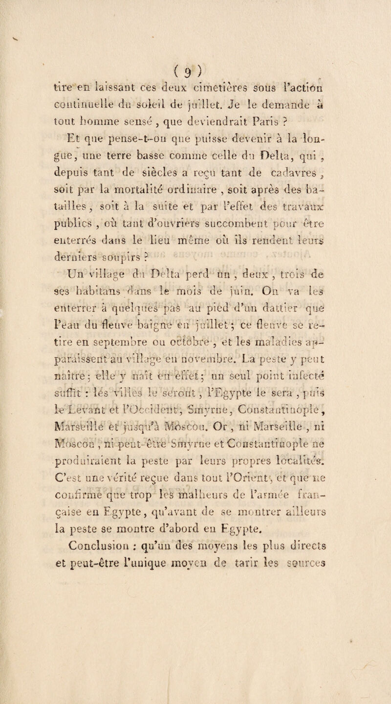 tire en laissant ces deux cimetières sous l’action continuelle du soleil de juillet. Je le demande ù tout homme sensé , que deviendrait Paris ? Et que pense-t-on que puisse devenir à la lon¬ gue, une terre basse comme celle du Delta, qui , depuis tant de siècles a reçu tant de cadavres soit par la mortalité ordinaire , soit après des ba¬ tailles, soit à la suite et par l’effet des travaux publics , où tant d’ouvriers succombent pour être enterrés dans le lieu même où ils rendent lents derniers soupirs ? Un village du Delta perd un , deux , trois de ses habitans dans le mois de juin. On va les enterrer à quelques pas au pied d’un dattier que l’eau du fleuve baigne en juillet; ce fleuve se re¬ tire en septembre ou octobre , et les maladies ap¬ paraissent au village en novembre. La peste y peut naître; elle y naît en- effet ; un seul point infecté suffit : les villes le seront, l’Egypte le sera , puis le Levant et l’Occident, Smyrne, Constantinople, Marseille et jusqu’à Moscou. Or , ni Marseille , ni Moscou , ni peut-être Smyrne et Constantinople ne produiraient la peste par leurs propres localités. C’est une vérité reçue dans tout l’Orient, et que ne confirme que trop les malheurs de l’armée fran¬ çaise en Egypte, qu’avant de se montrer ailleurs la peste se montre d’abord en Egypte. Conclusion : qu’un des moyens les plus directs et peut-être l’unique moyen de tarir les sources