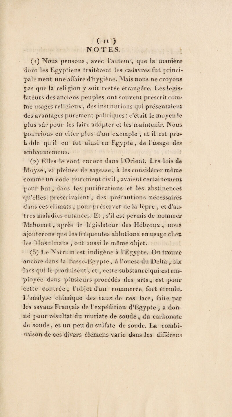 NOTE S. (f) Nous pensons, avec l’auteur, que la manière dont les Egyptiens traitèrent les cadavres fut princi¬ palement une affaire d’hygiène. Mais nous ne croyons pas que la religion y soit restée étrangère. Les légis¬ lateurs des anciens peuples ont souvent prescrit com- îne usages religieux, des institutions qui présentaient des avantages purement politiques : c’était le moyen le plus sûr pour les faire adopter et les maintenir. Nous pourrions en citer plus d’un exemple ; et il est pro- b <ble qu’il en fut ainsi en Egypte , de l’usage des em baum e m ens. (2) Elles le sont encore dans l’Orient. Les lois de Moyse, si pleines de sagesse, à les considérer meme comme un code purement civil, avaient certainement pour but, dans les purifications et les abstinences qu’elles prescrivaient, des précautions nécessaires dans ces climats , pour préserver de la lèpre , et d’au¬ tres maladies cutanées. Et, s’il est permis de nommer Mahomet, après le législateur des Hébreux, nous ajouterons que les fréquentes ablutions en usage chez les Musulmans , ont aussi le même objet. (5) Le Natrum est indigène à l’Egypte. On trouve encore dans la Basse-Egypte, à l’ouest du Delta , six lacs qui le produisent, et, cette substance qui est em¬ ployée dans plusieurs procédés des arts, est pour cette contrée 5 l’objet d’un commerce fort étendu. L’analyse chimique des eaux de ces lacs, faite par les savans Français de l’expédition d’Egypte , a don¬ né pour résultat du muriate de soude, du carbonate de soude, et un pendu sulfate de soude. La combi¬ naison de ces divers élémeus varie dans les différons