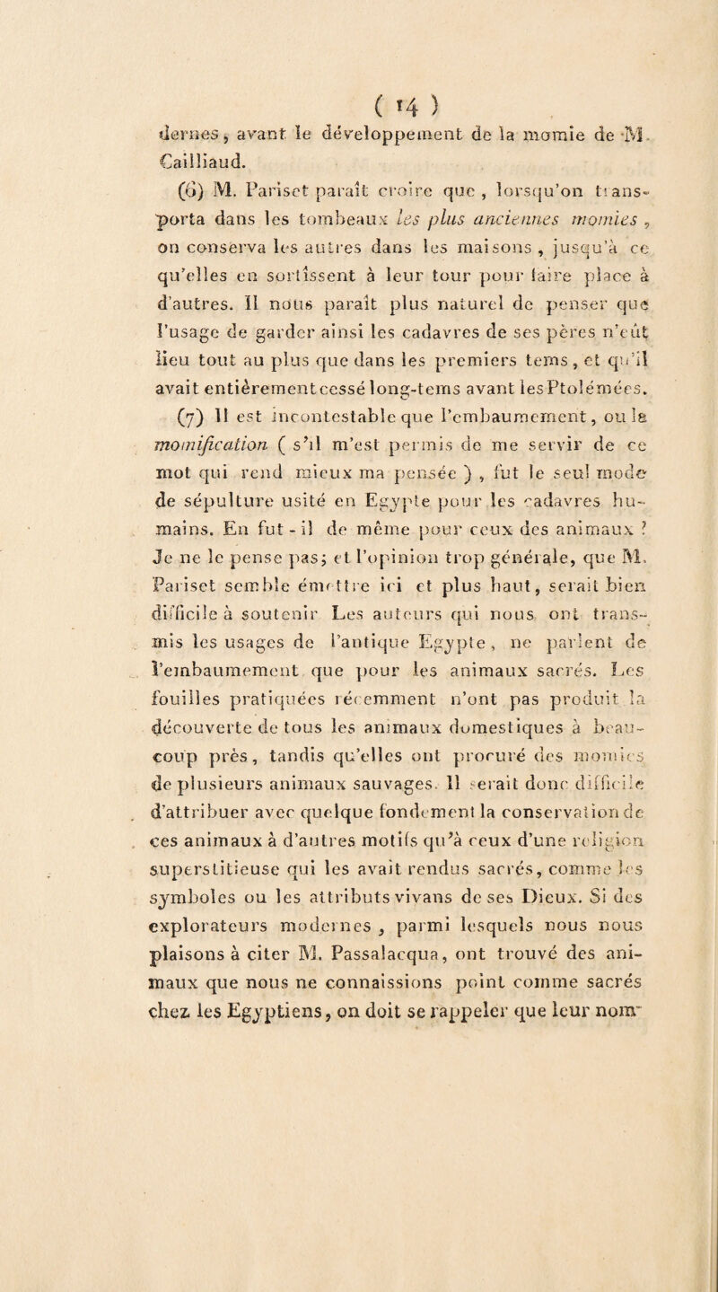 (H) liera es, avant le développement de la momie de aVL Caiîîiaud. (6) M. Pariset paraît croire que, lorsqu’on trans- porta dans les tombeaux les plus anciennes momies , on conserva les autres dans les maisons , jusqu’à ce qu’elles en sortissent à leur tour pour taire place à d’autres. 11 nous parait plus naturel de penser que l’usage de garder ainsi les cadavres de ses pères n’eut lieu tout au plus que dans les premiers terns, et qu’il avait entièrement cessé lone-tems avant les Ptolémées. (7) 11 est incontestable que l’embaumement, ou la momification ( s’il m’est permis de me servir de ce mot qui rend mieux ma pensée ) , fut le seul mode de sépulture usité en Egypte pour les cadavres hu¬ mains. En fut- il de même pour ceux des animaux l Je ne le pense pas; et l’opinion trop générale, que M. Pariset semble émettre ici et plus haut, serait bien difficile à soutenir Les auteurs qui nous ont trans¬ mis les usages de l’antique Egypte , ne parlent de l’embaumement que pour les animaux sacrés. Les fouilles pratiquées récemment n’ont pas produit la découverte de tous les animaux domestiques à beau¬ coup près, tandis qu’elles ont procuré des momies de plusieurs animaux sauvages. 11 serait donc difficile d’attribuer avec quelque fondement la conservation de ces animaux à d’autres motifs qu’à ceux d’une religion superstitieuse qui les avait rendus sacrés, comme les symboles ou les attributs vivans de ses Dieux. Si des explorateurs modernes , parmi lesquels nous nous plaisons à citer M. Passalacqua, ont trouvé des ani¬ maux que nous ne connaissions point comme sacrés chez, les Egyptiens, on doit se rappeler que leur nom*