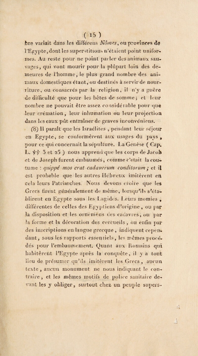 jbre variait dans les différées Nomes, ou provinces de l’Egypte,dont les superstitions n’étaient point unifor¬ mes. Au reste pour ne point parler des animaux sau¬ vages 5 qui vont mourir pour la plupart loin des de¬ meures de l’homme, le plus grand nombre des ani¬ maux domestiques étant, ou destinés à servir de nour¬ riture, ou consacrés par la religion, il n’y a guère de difficulté que pour les bêtes de somme; et leur nombre ne pouvait être assez considérable pour que leur crémation, leur inhumation ou leur projection dans les eaux put entraîner de graves incoilvéniens. (B) H paraît que les Israélites , pendant leur séjour en Egypte, se conformèrent aux usages du pays, pour ce qui concernait la sépulture. La Genèse ( Cap. L. ff 5 et 25 ) nous apprend que les corps de Jacob ♦ et de Joseph furent embaumés, comme c’était la cou¬ tume : quippé mos erat cadaverum conditorum y et il est probable que les autres Hébreux imitèrent en cela leurs Patriarches. Nous devons croire que les Grecs firent généralement de même, lorsqu'ils s'éta¬ blirent en Egypte sous les Lagides. Leurs momies , différentes de celles des Egyptiens d'origine, ou par la disposition et les ornèrriéns tics cadavres, ou par la forme et la décoration des cercueils , ou enfin par des inscriptions en langue grecque , indiquent cepen¬ dant, sous les rapports essentiels, les mêmes procé¬ dés pour l’embaumement. Quant aux Romains qui habitèrent l'Egypte après la conquête, il y a tout lieu de présumer qu’ils imitèrent les Grecs , aucun texte, aucun monument ne nous indiquant le con¬ traire , et les mêmes motifs de police sanitaire de¬ vant les y obliger, surtout chez un peuple supers-