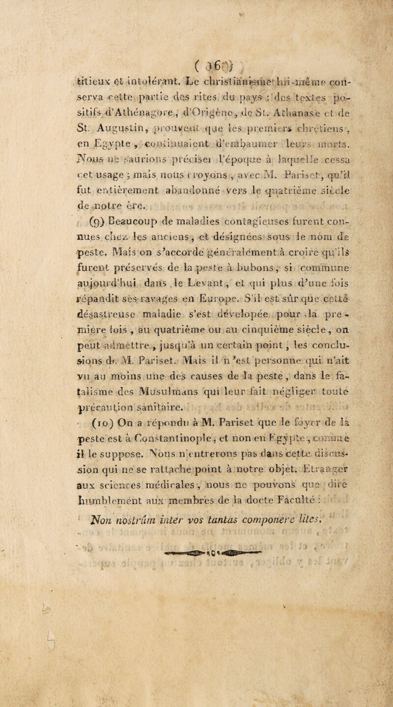 ( irtieux et -intolérant. Le chrisi iariLïïie lui-même con¬ serva cette partie des rites du pays : des textes po¬ sitifs d’Athénagore, d’Qrigènc, de St. Àthanase et de St Augustin, prouvent que les premiers chrétiens , en Egypte , continuaient 'd’embaumer leurs morts. Nous ne saurions préciser l'époque à laquelle cessa cet usage , mais nous croyons , avec M. Paris et, qu'il fut entièrement abandonné vers le quatrième siècle de notre ère. (9) Beaucoup de maladies contagieuses furent con¬ nues chez les anciens, et désignées sous le nom de peste. Mais on s’accorde généralement à croire qu’ils furent préservés de la peste à bubons, si commune aujourd’hui dans le Levant , et qui plus d’une fois répandit ses ravages en Europe. S’il est sûr que celte désastreuse maladie s’est déveîopée pour J a pre - mi,ère lois , au quatrième ou au cinquième siècle, on peut admettre , jusqu’à un certain point, les conclu¬ sions de M. Pariset. Mais il n’est personne qui n’ait vu au moins une des causes de la peste, dans le fa¬ talisme des Musulmans qui leur fait négliger toute précaution sanitaire. (10) On a répondu à M. Pariset que le foyer de la peste est à Constantinople, et non en Egypte , comme il le suppose. Vous n’entrerons pas dans cette discus¬ sion qui ne se rattache point à notre objet. Etranger aux sciences médicales , nous ne pouvons que dire humblement aux membres de la docte Faculté : Non noslriun inter vos tantas componere lites, - • * ■ « * L - • v - < ' * ■*=»nsBWSgglSî» % Q t-