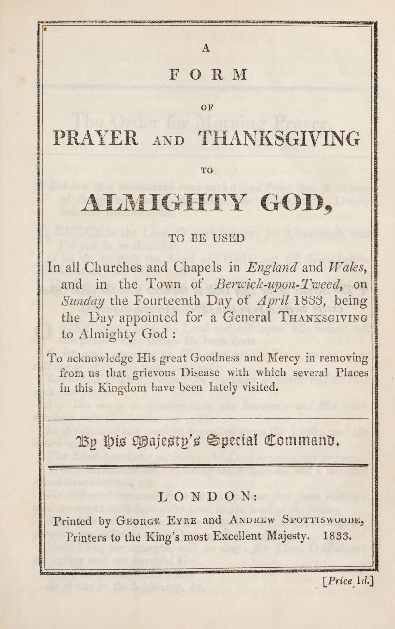 A FORM OF PRAYER AND THANKSGIVING TO ALMIGHTY GOD, TO BE USED In all Churches and Chapels in England and Wales, and in the Town of Berwick-upon-Tweed, on Sunday the Fourteenth Day of April 1833, being the Day appointed for a General Thanksgiving to Almighty God : To acknowledge His great Goodness and Mercy in removing from us that grievous Disease with which several Places o in this Kingdom have been lately visited. QBg !s)i0 spajegtg’ss Special Command LONDON: Printed by George Eyre and Andrew Spottiswoode,, Printers to the King’s most Excellent Majesty. 1833. [Price Id.]