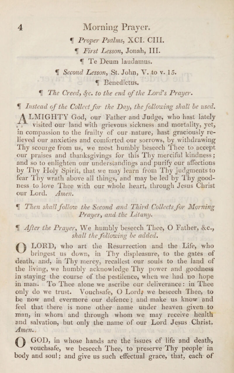 If Proper Psalms, XCI. Cl 11. % First Lesson, Jonah, III. If Te Deum laudamus. H Second Lesson, St. John, V. to v. 15. f Benedictus. Creed, fyc. to the end of the Lord's Prayer, If Instead of the Collect for the Day, the following shall he used, A LMIGHTY God, our Father and Judge, who hast lately „ j visited our land with grievous sickness and mortality, yet, in compassion to the frailty of our nature, hast graciously re¬ lieved our anxieties and comforted our sorrows, by withdrawing Thy scourge from us, we most humbly beseech Thee to accept our praises and thanksgivings for this Thy merciful kindness; and so to enlighten our understandings and purify our affections by Thy Holy Spirit, that we may learn from Thy judgments to fear Thy wrath above all things, and may be led by Thy good¬ ness to love Thee with our whole heart, through Jesus Christ our Lord. Amen. If Then shall follow the Second and Third Collects for Morning Prayer, and the Litany. If After the Prayer, We humbly beseech Thee, O Father, &c., shall the following he added, fA LOUD, who art the Resurrection and the Life, who bringest us down, in Thy displeasure, to the gates of death, and, in Thy mercy, recallest our souls to the land of the living, we humbly acknowledge Thy power and goodness in staying the course of the pestilence, when we had no hope in man. To Thee alone we ascribe our deliverance: in Thee only do we trust. Vouchsafe, O Lordf we beseech Thee, to be now and evermore our defence; and make us know and feel that there is none other name under heaven given to man, in whom and through whom we may receive health and salvation, but only the name of our Lord Jesus Christ. Amen,, GOD, in whose hands are the issues of life and death, vouchsafe, we beseech Thee, to preserve Thy people in body and soul; and give us such effectual grace, that, each of