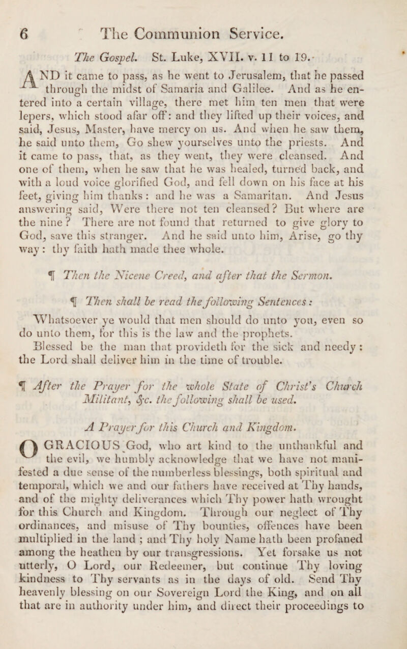 The Gospel. St. Luke, XVII. v. II to 19.- \ ND it came to pass, as be went to Jerusalem, that be passed through the midst of Samaria and Galilee. And as he en- tered into a certain village, there met him ten men that were lepers, which stood afar off: and they lifted up their voices, and said, Jesus, Master, have mercy on us. And when he saw them, he said unto them, Go shew yourselves unto the priests. And it came to pass, that, as they went, they were cleansed. And one of them, when lie saw that he was healed, turned back, and with a loud voice glorified God, and fell down on his face at Ins feet, giving him thanks: and he was a Samaritan. And Jesus J O O answering said, Were there not ten cleansed? But where are the nine ? There are not found that returned to give glorv to God, save this stranger. And he said unto him, Arise, go thy way : thy faith hath made thee whole. % Then the Nicene Creed, and after that the Sermon. Then shall he read the following Sentences: Whatsoever ye would that men should do unto you, even so do unto thorn, for this is the law and the prophets. Blessed be the man that provideth for the sick and needy : the Lord shall deliver him in the time of trouble. U After the Proper for the whole State of Christ's Church Militant, §c. the following shall be used. A Proper for this Church and Kingdom. GRACIOUS God, who art kind to the unthankful and the evil, we humbly acknowledge that we have not rnani- fested a due sense of the numberless blessings, both spiritual and temporal, which we and our fathers have received at Thy hands, and of the mighty deliverances which Thy power hath wrought for this Church and Kingdom. Through our neglect of Thy ordinances, and misuse of Thy bounties, offences have been multiplied in the land ; and Thy holy Name hath been profaned among the heathen by our transgressions. Yet forsake us not utterly, O Lord, our Redeemer, but continue Thy loving kindness to Thy servants as in the days of old. Send Thy heavenly blessing on our Sovereign Lord the King, and on all that are in authority under him, and direct their proceedings to