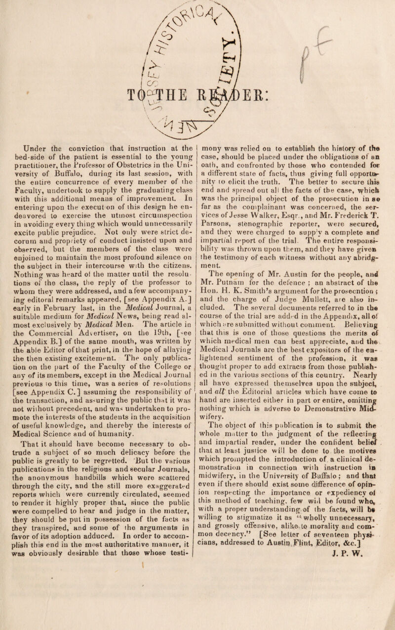 Under the conviction that instruction at the bed-side of the patient is essential to the young practitioner, the Frofessoi of Obstetrics in the Uni¬ versity of Buffalo, during its last session, with the entire concurrence of every member of the Faculty, undertook to supply the graduating class with this additional means of improvement. In entering upon the execut on of this design he en¬ deavored to exercise the utmost circumspection in avoiding every thing which would unnecessarily excite public prejudice. Not only were strict de¬ corum and propriety of conduct insisted upon and observed, but the members of the class were enjoined to maintain the most profound silence on the subject in their intercourse with the citizens. Nothing was heard of the matter until the resolu¬ tions of the class, tfie reply of the professor to whom they were addressed, and a few accompany¬ ing editoral remarks appeared, [see Appendix A.] early in February last, in the Medical Journal, a suitable medium for Medical News, being read al¬ most exclusively by Medical Men. The article in the Commercial Advertiser, on the l9th, [-ee Appendix B.] of the same mouth, was written by the able Editor ofthat print, in the hope of allaying the then existing excitement. The only publica¬ tion on the part of the Faculty of the College or any of its members, except in the Medical Journal previous to this time, was a series of resolutions [see Appendix C. ] assuming the responsibility of the transaction, and as-uring the public that it was not without precedent, and was undertaken to pro¬ mote the interests of the students in the acquisition of useful knowledge, and thereby the interests of Medical Science and of humanity. That it should have become necessary to ob¬ trude a subject of so much delicacy before the public is greatly to be regretted. ’But the various publications in the religious and secular Journals, the anonymous handbills which were scattered through the city, and the still more exaggerated reports which were currently circulated, seemed to render it highly proper that, since the public were compelled to hear and judge in the matter, they should be put in possession of the facts as they transpired, and some of the arguments in favor of its adoption adduced. In order to accom¬ plish this end in the most authoritative manner, it was obviously desirable that those whose testi¬ mony was relied on to establish the history of tho case, should be placed under the obligations of an oath, and confronted by those who contended for a different state of facts, thus giving full opportur nity to elicit the truth. The better to secure this end and .spread out all the facts of the case, tyhieh was the principal object of the prosecution in so far as the coniplainant was concerned, the ser¬ vices of Jesse Walker, Esqr,, and Mr. f’rederick T. Parsons, stenographic reporter, were secured, and they were charged to supp'y a complete and impartial report of the trial. The entire responsi¬ bility was thrown upon them, and they have given the testimony of each witness without any abridge¬ ment. The opening of Mr. Austin for the people, and Mr. Putnam for the defence ; an abstract of the Hon. H. K. Smith’s argument for the prosecntion { and the charge of Judge Mullett, are also ii>- cluded. The several documents referred to in the course of the trial are addf d in the Appendix, all of which are submitted without comment. Believing that this is one of those questions the merits of which medical men can best appreciate, and thO;, Medical Journals are the best expositors of the en¬ lightened sentiment of the profession, it was thought proper to add extracis from those publish¬ ed in the various sections of this country. Nearly all have expressed themselves upon the subject, and all' the Editorial articles which have come to hand are inserted either in part or entire, omitting nothing which is adverse to Demonstrative Mitt wifery. The object of this publication is to submit the whole matter to the judgment of the reflecting and impartial reader, under the confident beliw that at least justice will be done to the motives which prompted the introduction of a clinical de¬ monstration in connection with instruction in midwifery, in the University of Buffalo ; and that even if there should exist some difference of opin¬ ion respecting the importance or expediency of this method of teaching, few wid be found whoi,. with a proper understanding of the facts, will b« willing to stigmatize it as ‘‘' wholly unnecessai*y, and grossly offensive, alike,to morality and com-' mon decency.” [See letter of seventeen physi- cians, addressed to Austin,jPliut, Editor, &c.] J. P. W.