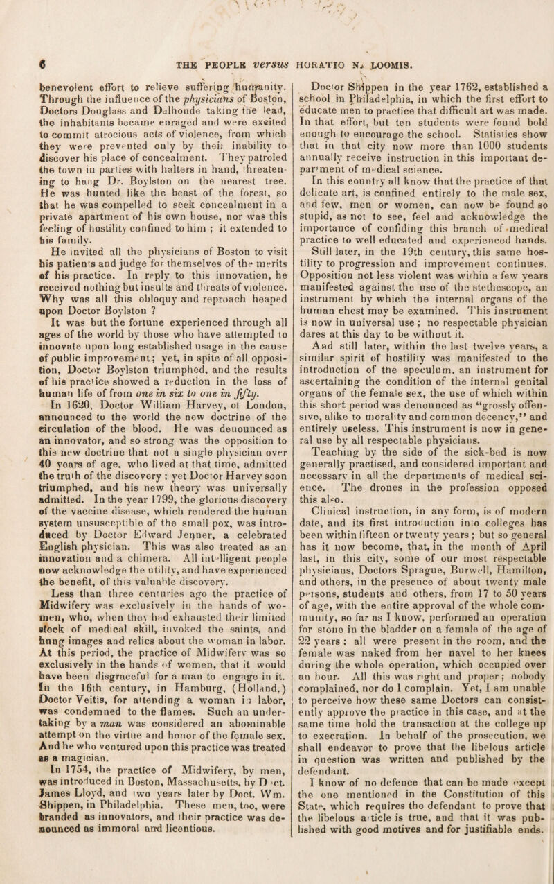 benevolent effort to relieve suffering hurrifanily. Through the influence of the physicians of Boston, Doctors Douglass and Dalhonde taking the lead, the inhabitants became enraged and were excited to commit atrocious acts of violence, from which they were prevented only by their inability to discover his place of concealment. They petroled the town in parties with halters in hand, threaten¬ ing to hang Dr. Boylston on the nearest tree. He was hunted like the beast of the forest, so that he was compelled to seek concealment in a private apartment of his own house, nor was this feeling of hostility confined to him ; it extended to his family. He invited all the physicians of Boston to visit his patients and judge for themselves of the merits of his practice. In reply to this innovation, he received nothingbut insults and threats of violence. Why was all this obloquy and reproach heaped upon Doctor Boylston ? It was but the fortune experienced through all ages of the world by those who have attempted to innovate upon long established usage in the cause of public improvement; yet, in spite of all opposi¬ tion, Doctor Boylston triumphed, and the results of his practice showed a reduction in the loss of human life of from one in six to one in jifty. In 1620, Doctor William Harvey, ot London, announced to the world the new doctrine of the circulation of the blood. He was denounced as an innovator, and so strong was the opposition to this new' doctrine that not a single physician over 40 years of age, who lived at that time, admitted the truth of the discovery ; yet Doctor Harvey soon triumphed, and his new theory was universally admitted. In the year 1799, the glorious discovery of the vaccine disease, which rendered the human system unsusceptible of the small pox, was intro¬ duced by Doctor Edward Jeqner, a celebrated English physician. This w'as also treated as an innovation and a chimera. All intdligent people now acknowdedge the utility, and have experienced the benefit, of this valuable discovery. Less than three centuries ago the practice of Midwifery was exclusively in the hands of wo¬ men, who, when they had exhausted their limited stock of medical skill, invoked the saints, and hung images and relics about the woman in labor. At this period, the practice of Midwifery was so exclusively in the hands <tf women, that it would have been disgraceful for a man to engage in it. In the 16th century, in Hambu rg, (Holland,) Doctor Veitis, for attending a woman in labor, was condemned to the flames. Such an under¬ taking by a man was considered an abominable attempt on the virtue and honor of the female sex. And he who ventured upon this practice w'as treated as a magician. In 1754, the practice of Midwifery, by men, was introduced in Boston, Massachusetts, by D 'Ct. James Lloyd, and two years later by Doct. Wm. Bhippen, in Philadelphia. These men, too, were branded as innovators, and their practice was de¬ nounced as immoral arrd licentious. Doctor Shippen in the j’ear 1762, established a school in Philadelphia, in which the first effort to educate men to practice that difficult art was made. In that effort, but ten students were found bold enough to encourage the school. Statistics show that in that city now more than 1000 students annually receive instruction in this important de- par'ment of medical science. In this country all know that the practice of that delicate art, is confined entirely to the male sex, and few, men or women, can now be found so stupid, as not to see, feel and acknowledge the importance of confiding this branch of .medical practice to well educated and experienced hands. Still later, in the 19th century, this same hos¬ tility to progression and improvement continues. Opposition not less violent was wiihin a few years manifested against the use of the stethoscope, an instrument by which the internal organs of the human chest may be examined. This instrument is now in universal use ; no respectable physician dares at this day to be without it. And still later, within the last twelve years, a similar spirit of hostiliiy was manifested to the introduction of the speculum, an instrument for ascertaining the condition of the internal genital organs of the female sex, the use of which within this short period was denounced as “grossly offen¬ sive, alike to morality and common decency,” and entirely useless. This instrument is now in gene¬ ral use by all respectable physicians. Teaching by the side of the sick-bed is now generally practised, and considered important and necessary in all the departments of medical sci¬ ence. The drones in the profession opposed this al'O. Clinical instruction, in any form, is of modern date, and its first introduction into colleges has been within fifteen or twenty years ; but so general has it now become, that, in the month of April last, in this city, some of our most respectable physicians. Doctors Sprague, Burwell, Hamilton, and others, in the presence of about twenty male p^^rsons, students and others, from 17 to 50 years of age, with the entire approval of the whole com¬ munity, so far as I know, performed an operation for stone in the bladder on a female of the age of 22 years ; all were present in the room, and the female was naked from her navel to her kuee.s during the whole operation, which occupied over an hour. All this was right and proper ; nobody complained, nor do I complain. Yet, I am unable to perceive how these same Doctors can consist¬ ently approve the practice in this case, and at the same time hold the transaction at the college up to execration. In behalf of the prosecution, we shall endeavor to prove that the libelous article in question was written and published by the defendant. I know of no defence that can be made except the one mentioned in the Constitution of this State, which requires the defendant to prove that the libelous aiticle is true, and that it was pub¬ lished with good motives and for justifiable ends.