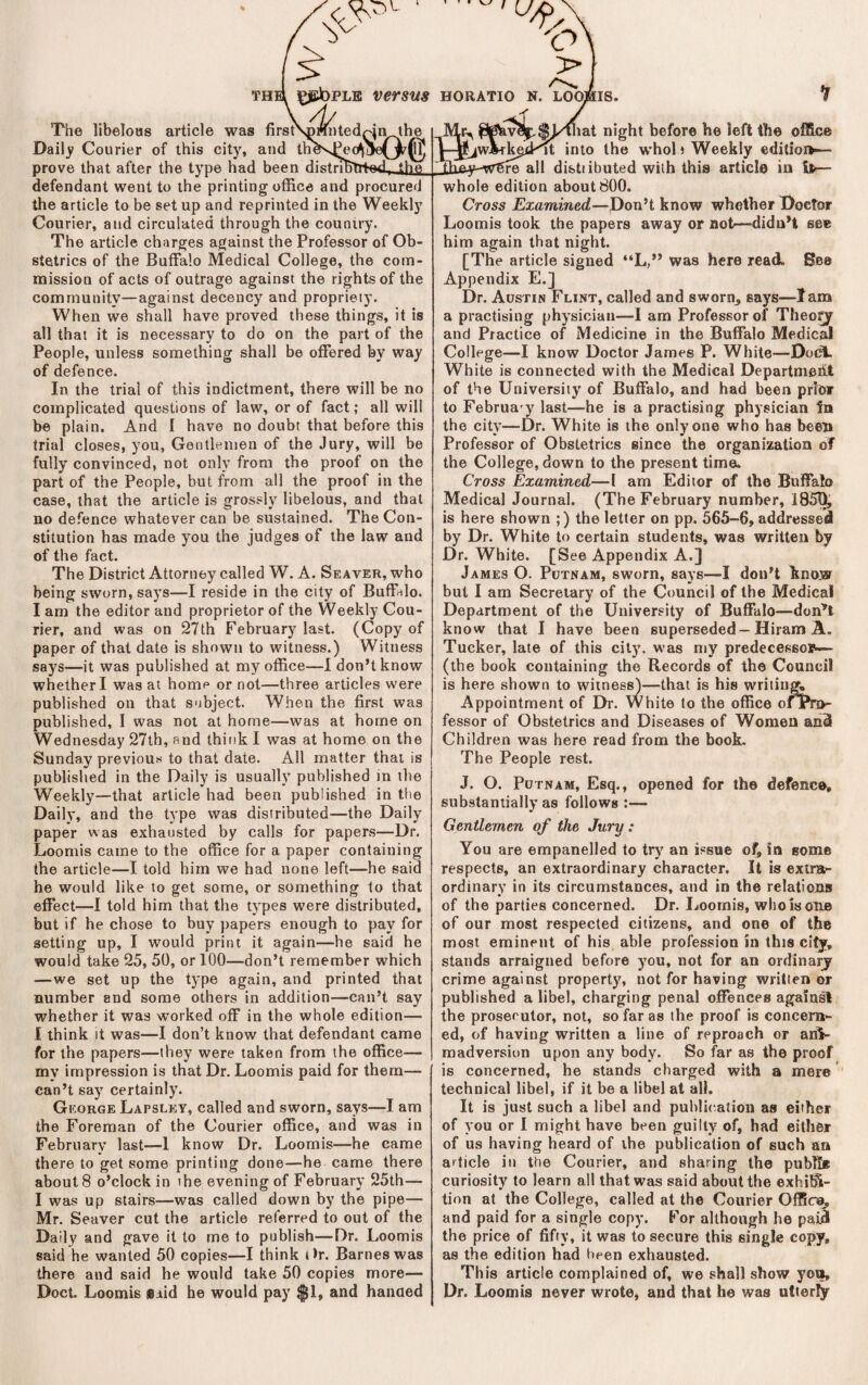 nted ^eo^' pin^the ihfi. The libeloas article was firsf Dailj' Courier of this city, and 1 prove that after the type had been defendant went to the printing otRce and procured the article to be set up and reprinted in the Weekly Courier, and circulated through the country. The article charges against the Professor of Ob¬ stetrics of the Buffalo Medical College, the com¬ mission of acts of outrage against the rights of the community—against decency and propriety. When we shall have proved these things, it is all that it is necessary to do on the part of the People, unless something shall be offered by way of defence. In the trial of this indictment, there will be no complicated questions of law, or of fact; all will be plain. And I have no doubt that before this trial closes, you. Gentlemen of the Jury, will be fully convinced, not only from the proof on the part of the People, but from all the proof in the case, that the article is grossly libelous, and that no defence whatever can be sustained. The Con¬ stitution has made you the judges of the law and of the fact. The District Attorney called W. A. Seaver, who being sworn, says—I reside in the city of Buffalo. I am the editor and proprietor of the Weekly Cou¬ rier, and was on 27th February last. (Copy of paper of that date is shown to witness.) Witness says—it was published at my office—1 don’t know whether I was at home or not—three articles were published ou that subject. When the first was published, I was not at home—was at home on Wednesday 27th, and think I was at home on the Sunday previous to that date. All matter that is published in the Daily is usually published in the Weekly—that article had been published in the Daily, and the type was distributed—the Daily paper was exhausted by calls for papers—Dr. Loomis came to the office for a paper containing the article—I told him we had none left—he said he would like to get some, or something to that effect—I told him that the types were distributed, but if he chose to buy papers enough to pay for setting up, I would print it again—he said he would take 25, 50, or 100—don’t remember which —we set up the type again, and printed that number and some others in addition—can’t say whether it was worked off in the whole edition— I think It was—I don’t know that defendant came for the papers—they were taken from the office— my impression is that Dr. Loomis paid for them— can’t say certainly. George Lapsley, called and sworn, says—I am the Foreman of the Courier office, and was in February last—1 know Dr. Loomis—he came there to get some printing done—he came there about 8 o’clock in the evening of February 25th— I was up stairs—was called down by the pipe— Mr. Seaver cut the article referred to out of the Daily and gave it to me to publish—Dr. Loomis said he wanted 50 copies—I think t)r. Barnes was there and said he would take 50 copies more— Doct. Loomis said he would pay $1, and hanaed theI t^jebPLE versus horatio n. loomis. lat night before he left the office into the whol i Weekly editioi»~- distiibuted with this article in ifc— whole edition about 800. Cross Examined—Don’t know whether Doctor Loomis took the papers away or not—-didn’t see him again that night. [The article signed “L,” was here read. See Appendix E.] Dr. Austin Flint, called and sworn^ says—lam a practising physician—I am Professor of Theo^ and Practice of Medicine in the Buffalo Medical College—I know Doctor James P. White—Dodl. White is connected with the Medical Department of the University of Buffalo, and had been prior to Februa'y last—he is a practising physician In the city—Dr. White is the only one who has been Professor of Obstetrics since the organization of the College, down to the present time. Cross Examined—I am Editor of the Buffalo Medical Journal. (The February number, 1850, is here shown ;) the letter on pp. 565-6, addressed by Dr. White to certain students, was written by Dr. White. [See Appendix A.] James O. Putnam, sworn, says—I don’t know but I am Secretary of the Council of the Medical Department of the University of Buffalo—don’t know that 1 have been superseded—Hiram A. Tucker, late of this city, was my predecessop— (the book containing the Records of the Council is here shown to witness)—that is his writing Appointment of Dr. white to the office ofPn>- fessor of Obstetrics and Diseases of Women and Children was here read from the book. The People rest. J. O. Putnam, Esq., opened for the defence, substantially as follows :— Gentlemen of the Jury : You are empanelled to trj' an issue of. In some respects, an extraordinary character. It is extra¬ ordinary in its circumstances, and in the relations of the parties concerned. Dr. Loomis, who Is one of our most respected citizens, and one of the most eminent of his able profession in this city, stands arraigned before you, not for an ordinarjr crime against property, not for having written or published a libel, charging penal offences againsl the proserulor, not, so far as the proof is concern¬ ed, of having written a line of reproach or ani¬ madversion upon any body. So far as the proof is concerned, he stands charged with a mere technical libel, if it be a libel at all. It is just such a libel and publictation as either of you or 1 might have been guilty of, had either of us having heard of the publication of such an article ill the Courier, and sharing the publte curiosity to learn all that was said about the exhiffi- tion at the College, called at the Courier Office, and paid for a single copy. For although he paiB the price of fifty, it was to secure this single copy, as the edition had been exhausted. This article complained of, we shall show you. Dr. Loomis never wrote, and that he was utierfy