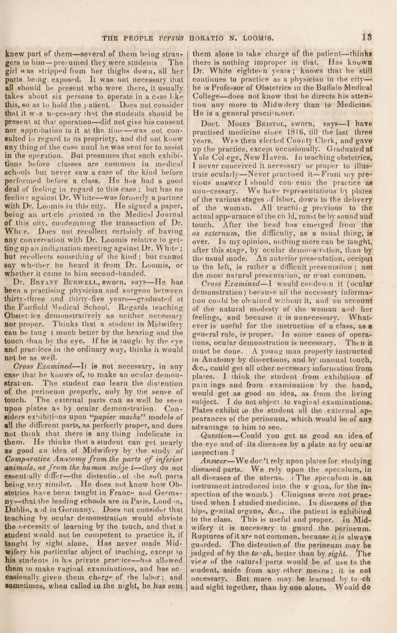 knew part of them—several of them being stran¬ gers to him—pre^umed they were students The girl v\ as stripped from her thighs down, all her parts being exposed. It was not necessary that all should be present who were there, it usually takes about six persons to operate in a cnse like this, so as to hold the patient Does not consider that it W 'S necessary ihnt the students should be present at that operation—did not give his consent nor approbation to it at the time—was not con¬ sulted ill regard to its propriety, and did not know anv thingf of the case until he was sent for to assist in the operation. But presumes that such exhibi¬ tions before classes are common in medical schools, but never saw a case of the kind before performed before a class. He has had a good deal of feeling in regard to this case ; but has no feelitvi against Dr. White—was formerly a partner with Dr. Loomis in this city. He signed a paper, being an article printed in the Mediciil Journal of this city, condemning the transaction of Dr. While. Dues not recollect certainly of having any conversation with Dr. Loomis relative to get¬ ting up an inditjuation meeting against Dr. Whit^ ; but recollects something of the kind; but cannot say wht-ther he heard it from Dr. Loomis, or whether it came to him second-handed. Dr. Bryant Burwell, sworn, says-—He has been a practising physician and surgeon between thirty-three and thirty-five years—graduatod at the Fairfield Medical School. Regards teaching Obstetiics demonstratively as neither necessary nor proper. Thinks that a student in Midwifery can be tang t much better by the hearing and the touch than by the eye. If he is taughi by the oye and practices in the ordinary way, thinks ii would not be as well. Cross Examined—It is not necessary, in any case that he knows of, to make an ocular demon- strat'on. The student can learn the dis'ention of the perineum properlv, only b)' the sense of touch. The external parts can as well be seen upon plates as by ocular demonstration. Con¬ siders exiiibitions upon '^papier mache*’ models of all the different parts, as perfectly proper, and does not think that there is any thing indelicate in them. He thinks that a student can get nearly as good an idea of Midwifery by the study of Comparative Anatomy from the parts of inferior animals, as from the human sul/je i—they do not essentially differ—the distentio.i of the soft parts being very similar. He does not know how Ob¬ stetrics have been taught in France and Germa¬ ny—that the leading t-chools are in Paris, Loud >0, Dublin, a id in Germany. Does not consider that teaching by ocular demonstration would obviate the necessity of learnitig by the touch, and that a student would not be competent to practice it, if taught by sight alone. Has never made Mid¬ wifery bis particular object of teaching, except to his students in his private pracice—has allowed them to make vaginal examinations, and has oc¬ casionally given them charge of the labor; and sometimes, when called in the night, he has sent them alone to lake charge of the patient—-thinke there is nothing improper in that. Has kiiuwn Dr. White eighter^n years ; knows that he still continues to practice as a physician in the city— he IS Professor of Obstetrics in the Buffalo Medical College—-does not know that he directs his atten¬ tion any more to Midwilery than to Medicine. He is a general jrracii'toner. Doct. Moses Bristol, sworn, says—I have practised medicine since 1816, till the last three years. Wps then elected County Clerk, and gave up the practice, except occasionally. Graduated at Yale Col ege. New Plaven. In teaching obstetrics, I never conceived it necessary or proper to illus¬ trate ocularly—Never practised it—From my pre¬ vious answer 1 should cou' emu the practice as unnecessary. We have representations hj plates of the various stages .-f labor, down to the delivery of the woman. All teachii>g previous to the actual appearance ol the ch Id, must be by sound and touch. After the head has emerged from the os externum, the difficulty, as a usual thing, is over. In my opinion, nothing more can be taught, after this stage, by ocular demons!ration, than by the usual mode. An anterior presentation, occiput to the left, is rather a difficult presentation ; not the most natural presentation, or rrost common. Cross Examined—I would coiideriiii it (ocular demonstration) because all the necessary informa¬ tion could be obiained without it, and on account of the natural modesty of ihe woman and her feelings, .and because it is unnecessary. What¬ ever is useful for the instruction of a class, as a general rule, is proper. Jn some cases of opera¬ tions, ocular demonstration is necessary. Thtn it must be done. A young man properly instructed in Anatomy by dissections, and by manual touch, &c., could get all other necessary information from plates. I think the student from exhibition of pain ings and from examination by the hand, would get as good an idea, as from the living subject. I do not object to vaginal examinations. Plates exhibit m the student all the external ap¬ pearances of the perineum, which would be of any advantage to him to see. Question—Could you get as good an idea of the eye and of its diseases by a plate as by ocular inspection ? Answer—We don’t rely upon plates for studying diseased parts. We rely upon the speculum, in all diseases of the uterus. (The speculum is an instrument introduced into the v gina, for the in¬ spection of the womb.) Cliniques were not prac¬ tised when I studied medicine. In diseases of the hips, gf^nital organs, &c., the patient is exhibited to the class. Thi.s is useful and proper. In Mid¬ wifery it is necessary to guard the perineum. Ruptures of it are not common, because it is always guarded. The distention of the perineum may be judged of by the to fch, better than by sight. The vie.v of the natural parts would be of use to the student, aside from any other means; it is not necessary. But more may be learned by to ’ch *■ * •' and sight together, than by one alone. Would do