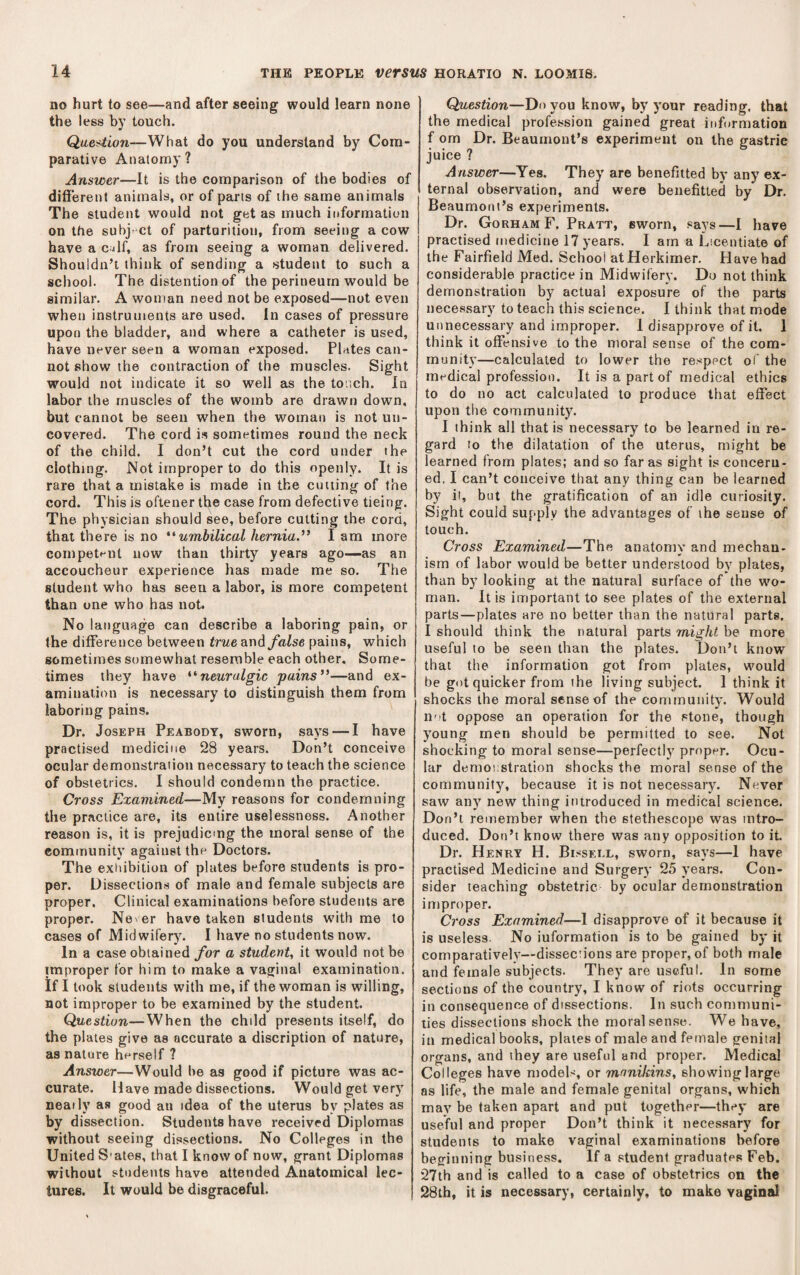 no hurt to see—and after seeing would learn none the less by touch. Qae^ion—What do you understand by Com¬ parative Anatomy ? Answer—It is the comparison of the bodies of different animals, or of parts of the same animals The student would not get as much information on the suhj ct of parturition, from seeing a cow have a c.jlf, as from seeing a woman delivered. Shouldn’t think of sending a student to such a school. The distention of the perineum would be similar. A woman need not be exposed—not even when instruments are used. In cases of pressure upon the bladder, and where a catheter is used, have never seen a woman exposed. Plates can¬ not show the contraction of the muscles. Sight would not indicate it so well as the tonch. In labor the muscles of the womb are drawn down, but cannot be seen when the woman is not un¬ covered. The cord is sometimes round the neck of the child. I don’t cut the cord under the clothing. Not improper to do this openly. It is rare that a mistake is made in the cutting of the cord. This is oftener the case from defective tieing. The physician should see, before cutting the cord, that there is no umbilical hernia.” I am more competf-nt now than thirty years ago—-as an accoucheur experience has made me so. The student who has seen a labor, is more competent than one who has not. No language can describe a laboring pain, or the difference between true ar\d false pains, which sometimes somewhat resemble each other. Some¬ times they have neuralgic pains”—and ex¬ amination is necessary to distinguish them from laboring pains. Dr. Joseph Peabody, sworn, says — I have practised medicine 28 years. Don’t conceive ocular demonstration necessary to teach the science of obstetrics. I should condemn the practice. Cross Examined—My reasons for condemning the practice are, its entire uselessness. Another reason is, it is prejudicing the moral sense of the community against the Doctors. The exitibition of plates before students is pro¬ per. Dissections of male and female subjects are proper. Clinical examinations before students are proper. Never have taken students with me to cases of Midwifery. I have no students now. In a case obtained for a student^ it would not be improper for him to make a vaginal examination. If I took students with me, if the woman is willing, not improper to be examined by the student. Question—^When the child presents itself, do the plates give as accurate a discription of nature, as nature herself ? Answer—Would be as good if picture was ac¬ curate. Have made dissections. Would get very neatly as good an idea of the uterus by plates as by dissection. Students have received Diplomas without seeing dissections. No Colleges in the United S'ates, that I know of now, grant Diplomas without students have attended Anatomical lec¬ tures. It would be disgraceful. Question—Do you know, by your reading, that the medical profession gained great information f om Dr. Beaumont’s experiment on the gastric juice ? Answer—Yes. They are benefiited by any ex¬ ternal observation, and were benefitled by Dr. Beaumont’s experiments. Dr. Gorham F. Pratt, sworn, says—I have practised medicine 17 years. I arn a Licentiate of the Fairfield Med. School at Herkimer. Have had considerable practice in Midwifery. Do not think demonstration by actual exposure of the parts necessary to teach this science. I think that mode unnecessary and improper. I disapprove of it. 1 think it offensive to the moral sense of the com¬ munity—calculated to lower the respect oi' the medical profession. It is a part of medical ethics to do no act calculated to produce that effect upon the community. I think all that is necessary to be learned in re¬ gard to the dilatation of the uterus, might be learned from plates; and so far as sight is concern¬ ed, I can’t conceive that any thing can be learned by it, but the gratification of an idle curiosity. Sight could supply the advantages of the sense of touch. Cross Examined—The; anatomy and mechan- ism of labor would be better understood by plates, than by looking at the natural surface of the wo¬ man. It is important to see plates of the external parts—plates are no better than the natural parts, I should think the natural parts might be more useful to be seen than the plates. Don’t know that the information got from plates, would be got quicker from the living subject. 1 think it shocks the moral sense of the community. Would not oppose an operation for the stone, though young men should be permitted to see. Not shocking to moral sense—perfectly proper. Ocu¬ lar demonstration shocks the moral sense of the community, because it is not necessary. Never saw any new thing introduced in medical science. Don’t remember when the stethoscope was intro¬ duced. Don’t know there was any opposition to it Dr. Henry H. Bissei.l, sworn, says—1 have practised Medicine and Surgery 25 years. Con¬ sider teaching obstetric by ocular demonstration improper. Cross Examined—I disapprove of it because it is useless. No information is to be gained by it comparatively—disseciions are proper, of both male and female subjects. They are useful. In some sections of the country, I know of riots occurring in consequence of dissections. In such communi¬ ties dissections shock the moral sense. We have, in medical books, plates of male and female genital organs, and they are useful and proper. Medical Colleges have models, or manikins, showing large as life, the male and female genital organs, which may be taken apart and put together—they are useful and proper Don’t think it necessary for students to make vaginal examinations before beginning business. If a student graduates Feb. 27th and is called to a case of obstetrics on the 28th, it is necessary, certainly, to make vaginal