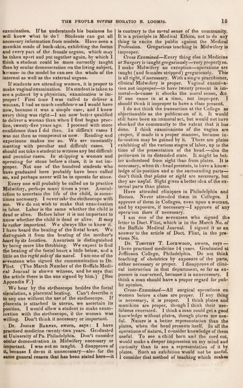 examination. If he understands his business he will know what to do ! Students can got all necessary information from models. Have seen a manikin made of buck-skin, exhibiting the foetus and every part of the female organs, which may be taken apart and put together again, by which I think a student could be more correctly taught than by ocular demonstration on the living subject, bacause in i,he model he can see the whole of the internal as well as the external organs. If students are attending women, it is proper to make vaginal examination. If a student is taken to see a patient b)' a physician, examination is im¬ proper ! First time I was called to deliver a woman, I had as much confidence as I would have now, because it was a simple case, and I knew every thing was right—I am now better qualified to deliver a woman than when I first began prac¬ tice, twenty-five years ago. I proceed with more confidence than I did then. In difficult cases I was not then as competent as now. Reading and experience makes me so. We are constantly meeting with peculiar and difficult cases. I should not take a student to witness any but difficult and peculiar cases. In sttipping a woman and operating for stone before a class, it is not im¬ proper. Not one of the hundred students who have graduated here probably have been called on, and perhaps never will be to operate for stone. Every one will probably be called on to practice Midwifery, perhaps many times a year. Auscul¬ tation to ascertain the life of the child, is some¬ times necessary. I never take the stethescope with me. We do not wish to make that examination in labor. Labor is the same whether the child is dead or alive. Before labor it is not important to Jsnow whether the child is dead or alive. It may he rather important. We always like to know it. I have heard the beating of the fcetal heart. We distinguish it from the beating of the mother’s heart by its location. Aneurism is distinguished by being more like throbbing. We expect to find the beating of the foetal heart a little below, and a little on the right side of the navel. I am one of the seventeen who signed the communication to Dr. Flint. (The March Number of the Buffalo Medi¬ cal Journal is shown witness, and he says that the article there is the one signed by him.) [See Appendix F.] We hear by the stethoscope besides the foetal circulation, a placenta! beating. Can’t describe it to any one without the use of the stethescope. If placenta is attached to uterus, we ascertain its position. I would allow a student to make exam¬ ination with the stethescope, it the woman was willing. Don’t think it necessary or important. Dr. JosiAH Barnes, sworn, says: I have practised medicine twenty-two years. Graduated at University of Pa. Philadelphia. Don’t consider ocular demonstration in Midwifery necessary or important. I was not so taught. I disapprove of it, because I deem it unnecessary—also for the same general reason that has been stated here—it is contrary to the moral sense of the community. It is a principle in Medical Ethics, not to do any thing to excite the public against the Medical Profession. Gregarious teaching in Midwifery is improper. Cross Examined—Every thing else in Medicine or Surgery is taught gregariously—very properlyso. I make Midwifery an exception—operations are taught (and females stripped) gregariously. This is all right, if necessary. With a single practitioner, clinical Midwifery is proper. Vaginal examina¬ tion not improper—to have twenty present is im¬ moral—because it shocks the moral sense, &c If one came in at a time, not improper. I should think it improper to have a class present. 1 do not think the transaction at the College as objectionable as the publication of it. It would still have been an immoral act, but would not have shocked the community to the extent that it has done. I think examinations of the vagina are proper, if made in a proper manner, because in¬ formation may be gained by it. There are plates exhibiting all the various stages of labor, up to the time of the presentation of the head.—also the perineum in its distended state. It might be bet¬ ter understood from sight than from plates. It is necessary, when thj head presents, to have a know¬ ledge of its position and oi the surrounding parts— don’t think that plates or sight are necessary, but they are useful. Sight gives a better idea of the ex¬ ternal parts than plates. Have attended cliniques in Philadelphia and Boston. Never attended them in Colleges. 1 approve of them in Colleges, even upon a woman, and by exposure, if necessary—I approve of any operation there if necessary. I am one of the seventeen who signed the letter to Doct. Flint, which is in the March No. of the Buffalo Medical Journal. I signed it as an answer to the article of Doct. Flint, in the pre¬ vious No. Dr. Timothy T. Lockwood, sworn, says — I have practised medicine 14 years. Graduated at Jefferson College, Philadelphia. Do not think teaching of obstetrics by exposure of the parts, either necessary or proper. I disapprove of clini¬ cal instruction in that department, so far as ex¬ posure is concerned, because it is unnecessary. I think a man should have a proper regard for pub¬ lic opinion. Cross-Examined—All surgical operations on women before a class are proper. If any thing is necessary, it is proper. I think plates and manikins are proper, though I think their use¬ fulness overrated. 1 think a man could get a good knowledge without plates, though plates are use¬ ful. Nature is a better representation than the plates, when the head presents itself. In all the operations of nature, 1 consider knowledge of them useful. To see a child born and the cord cut, would make a deeper impression on my mind and curiosity than to see a representation of it by plates. Such an exhibition would not be useful. 1 consider that method of teaching which makes