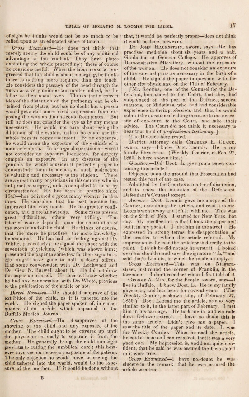 of sight he thinks would not be so much to be ' relied upon as an educated sense of touch. Cross Examined—He does not think that merely seeing the child could be of any additional advantage to the student. They have plates exhibiting the whole proceeding ; these of course he considers useful. When the labor has so far pro¬ gressed that the child is about emerging, he thinks there is nothing more required than the touch. He considers the passage of the head through the vulva as a very unimportant matter indeed, for the labor is then about over. Thinks that a correct idea of the distention of the perineum can be ob¬ tained from plates, but has no doubt but a person would get a still more vivid impression from ex¬ posing the woman than he could from plates. But still he does not consider the eye as by any means necessary. He would not care about seeing the dilitation of the osuteri, unless he could see the whole from its commencement. By an exposure, he would mean the exposure of the genitals of a man or woman. In a surgical operation he would | not consider an exposure indelicate, for surgery compels an exposure. In any diseases of the genitals he would consider it perfectly proper to demonstrate them to a class, as such instruction is valuable and necessary to the student. There are a great many physicians in this country who do not practice surgery, unless compelled to do so by circumstances. He has been in practice since 1843—has delivered a great many women in that time. He considers that his past practice has improved him very much. He has greater confi¬ dence, and more knowledge. Some cases present great difficulties, others very trifling. The labor of course depends upon the constitution of the woman and of the child. He thinks, of course, that the more he practises, the more knowledge he acquires. He has had no feeling against Dr. White, particularly ; he signed the paper with the seventeen physicians, (which was shown him:) presented the paper to some few for their signature. He might have gone to half a dozen offices. Had some conversation with Dr. Lockwood and Dr. Geo. N. Burwell about it. He did not draw the paper up himself. He does not know whether he had any conversation with Dr. White, previous to the publication of the article or not. Direct Resumed—He should disapprove of the exhibition of the child, as it is ushered into the world. He signed the paper spoken of, in conse¬ quence of an art'cle which appeared in the Buffalo Medical Journal. Cross Examined—He disapproves of the shov/ing of the child and any exposure of tlie mother. The child ought to be covered up until the physician is ready to separate it from the mother. He generally brings the child into sight previous to cutting the umbilical cord ; this how¬ ever involves no necessary e.xposure of the patient. The only objection he would have to seeing the child ushered into the world, would be the expo¬ sure of the mother. If it could be done without LOOMIS FOR LIBEL. 17 that, it would be perfectly proper—does not think it could be done, however. Dr. John Hauenstein, sworn, says—He has practised medicine about six years and a half. Graduated at Geneva College. He approves of Demonstrative Midwifery, without the exposure of the woman. He does not consider an exposure of the external parts as necessary in the birth of a child. He signed the paper in question with the other city physicians, on the 17th of February. [Mr. Rogers, one of the Counsel for the De¬ fendant, here stated to the Court, that they had subpmnaed on the part of the Defence, several matrons, or Midwives, who had had considerable experience in their, profession, and that he would submit the question of calling them, as to the neces¬ sity of exposure, to the Court, and take their advice. The Court did not think it necessary to hear that kind of 'professional testimony, The Defence hc-e rested. District Attorney calls Charles E. Clark, sworn, says—I know Doct. Loomis. He is my family Physician. (Weekly Courier, of Feb. 27, 1850, is here shown him.) Question—Did Doct. L. give you a paper con¬ taining this article ? Objected to on the ground that Prosecution had rested this narl of the case. X Admitted by the Court as a matter of discretion, and to show the inteniiou of the Defendant. Defendant’s Counsel except. Answer—Doct. Loomis gave me a copy of the Courier, containing the article, and read it to me. Loomis went away and left it with me. This was on the 27th of Feb. I started for New York that day. My recollection is that I took the paper and put it in my pocket. I met him in the street. He expressed in strong terms his disapprobation of the practice to which the article referred. My impression is, he said the article wa.s directly to the point. I think he did not say he wrote it. 1 looked over his shoulder and saw the signature “L,”'and said that’s Loomis, to which he made no reply. Cross Examined—This was on Niagara- street, just round the corner of Franklin, in the forenoon. I don’t recollect when I firtt told of it. George A. Mix, for the Peojjle, sworn, say^s—I live in Buffalo. I know Doct. L. He is my family physician, and has been for several years. (The Weekly Courier, is shown him, of February 27, 1850.) Doct. L. read me the article, or one very similar to it, in the latter part of February. I met him in his carriage. He took me in and we rode down Delaware-street. 1 have no doubt this is the same article. Didn’t give me a paper. I saw the title of the paper and its date. It was the Weekly Courier. When he read the article, he said as near as I can recollect, that it was a very good one. My impression is, and I am quite con¬ fident, that he said he was assured the facts stated in it were true. Cross Examined—I have no. doubt he was sincere in the remark, that he was assured the article was true. B