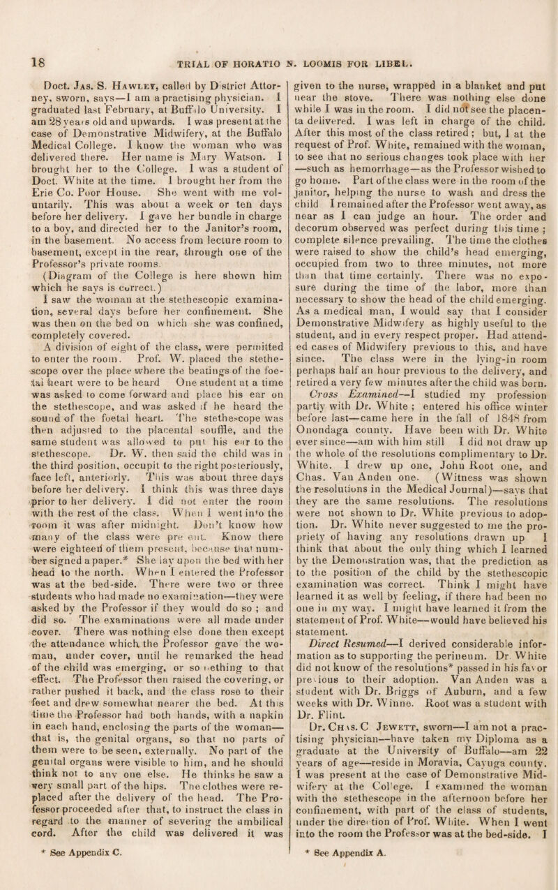 Doct. Jas. S. Hawley, called by District Attor¬ ney, sworn, says—1 am a practising physician. 1 graduated last February, atBufiilo University. I am 28 years old and upwards. I was present at the case of Demonstrative Midwifery, at the Buffalo Medical College. I know the woman who was delivered there. Her name is Mary Watson. I brought her to the C'ollege. 1 was a student of Doct. White at the time. 1 brought her from the Erie Co. Poor House. She went with me vol¬ untarily. This was about a week or tefi days before her delivery. I gave her bundle in charge to a boy, and directed her to the Janitor’s room, sn the basement. No access from lecture room to basement, except in the rear, through one of the Professor’s private rooms. (Diagram of the College is here shown him which he says is correct.) I saw the woman at the stethescopic examina¬ tion, several days before her confinement. She was then on the bed on which she was confined, completely covered. A division of eight of the class, were perfoitted to enter the room. Prof., W. placed the stetho¬ scope over the place where the beatings of ihe foe¬ tal heart were to be heard One student at a time was asked to come forward and place his ear on the stethescope, and was asked if he heard the sound of the foetal heart. 'Fhe stethe.'Cope was then adjusted to the placental souffle, and the same student vvas allowed to put his e;ir to the stethescope. Dr. W. then said the child was in the third position, occupit to the right poeteriously, face left, anteriorly. Tliis was about three days before her delivery, i think this was three days prior to her delivery. 1 did not etiter the room with the rest of the class. When 1 wentin+o the Tonm it was after midnight Don’t know how many of tlie class were pre eni. Know there were eighteeil of them present, hecHUse tliai num¬ ber signed a paper.* She iay upon the bed with her head to the north. When I entered the Professor was at the bed-side. There were two or three students who had made no examination—they were asked by the Professor if they would do so ; and did so. The examinations were all made under cover. There was nothing else done then except the attendance which, the Professor gave the wo¬ man, under cover, until he remarked the head ©f the child was emerging, or so nething to that effect. The Professor then raised the covering, or rather pushed it back, and the class rose to their feet and drew somewhat nearer the bed. At this time the Professor had both hands, with a napkin in each hand, enclosing the parts of the woman— that is, the genital organs, so that no parts of them were to be seen, externally. No part of the genital organs were visible to him, and he should think not to anv one else. He thinks he saw a very small part of the hips. The clothes were re¬ placed after the delivery of the head. The Pro¬ fessor proceeded after that, to instruct the class in regard to the manner of severing the umbilical cord. After the child was delivered it was given to the nurse, wrapped in a blanket and put near the stove. There was nothing else done while I was in the room. I did not see the placen¬ ta delivered. 1 was left in charge of the child. After this most of the class retired ; but, J at the request of Prof. White, remained with the woinan, to see that no serious changes took place with her —such as hemorrhage—as the Professor wished to go home. Part of the class were in the room of the janitor, helping the nurse to wash and dress the child I remained after the Professor went away, as near as 1 can judge an hour. The order and decorum observed was perfect during tliis time ; complete silence prevailing. The time the clothes were raised to show the child’s head emerging, occupied from two to three minutes, not more tiian that time certainly. There was no expo¬ sure during the time of the labor, more than necessary to show the head of the child emerging. As a medical man, I would say that I consider Demonstrative Midwifery as highly useful to the student, and in every respect proper. Had attend¬ ed cases of Midwifery previous to this, and have since. The class were in the lying-in room perhaps half an hour previous to the delivery, and retired a very few minutes after the child was born. Cross Exarained—I studied my profession partly with Dr. White ; entered his office winter before last—came here in the fall of 1848 from Onondaga county. Have been with Dr. White ever since—am with him still I did not draw up the whole of the resolutions complimentary to Dr. White. I drew up one, John Root one, and Chas. Van Andeu one. (Witness was shown the resolutions in the Medical Journal)—says that they are the same resolutions. The resolutions were not shown to Dr. White previous to adop¬ tion. Dr. White never suggested to me the pro¬ priety of having any resolutions drawn up f think that about the ouly thing which I learned by the Demonstration was, that the prediction as to the position of the child by the stethescopic examination was correct. Think I might have learned it as well by feeling, if there had been no one in my way. I might have learned it from the statement of Prof. White—would have believed his statement. Direct Resumed—I derived considerable infor¬ mation as to supporting the perineum. Dr White did not know of the resolutions* passed in his fa\ or previous to their adoption. Van Auden was a student with Dr. Briggs of Auburn, and a few weeks with Dr. Winne. Root was a student with Dr. Flint. Dr. Chas. C Jewett, sworn—I am not a prac¬ tising physician—have taken my Diploma as a graduate at the University of Buffalo—am 22 years of age—reside in Moravia, Cayuga county. I was present at the case of Demonstrative Mid¬ wifery at the Col’ege. 1 examined the woman with the stethescope in the afternoon before her confinement, with part of the class of students, under the direction of Prof. White. When I went into the room the Professor was at the bed-side. I * See Appendix C. * Bee Appendix A.