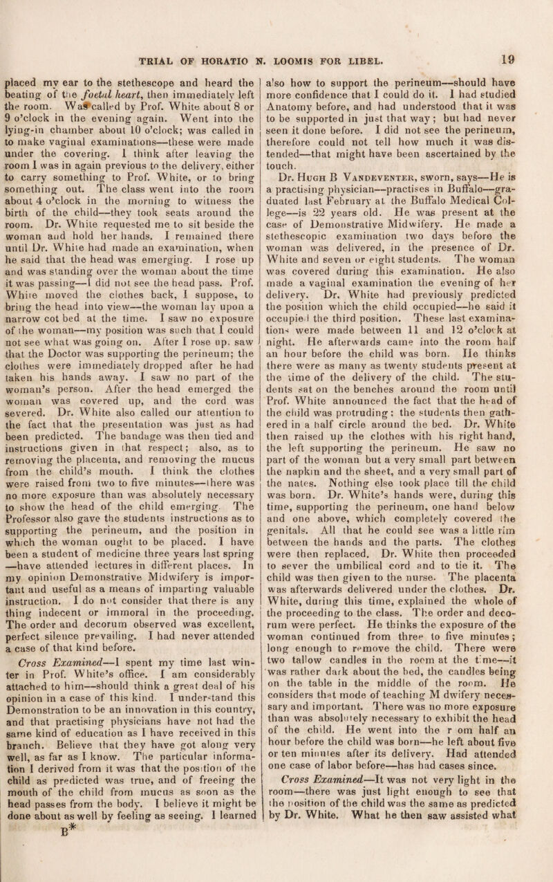 placed my ear to the stethescope and heard the beating of the foetal heart, then immediately left the room. Wall^called by Prof. White about 8 or 9 o’clock in the evening again. Went into the lying-in chamber about 10 o’clock; \vas called in to make vaginal examinations—these were made under the covering. 1 think after leaving the room 1 was in again previous to the delivery, either to carry something to Prof. White, or to bring something out. The class went into the room about 4 o’clock in the morning to witness the birth of the child—they took seats around the room. Dr. White requested me to sit beside the woman and hold her hands. I remained there until Dr. White had made an examination, when he said that the head was emerging. 1 rose up and was standing over the woman about the time it was passing—I did not see the head pass. Prof. While moved the clothes back, I suppose, to bring the head into view—the woman lay upon a narrow cot bed at the time. I saw no exposure of ihe woman—my position was such that I could not see what was going on. After I rose up. saw that the Doctor was supporting the perineum; the clothes were immediately dropped after he had taken his hands away. I saw no part of the woman’s person. After the head emerged the woman was covered up, and the cord was severed. Dr. White also called our attention to the fact that the presentation was just as had been predicted. The bandage was then tied and instructions given in ihat respect; also, as to removing the placenta, and removing the mucus from the child’s mouth. 1 think the clothes were raised from two to five minutes—ihere was no more exposure than was absolutely necessary to show the head of the child emerging. The Professor also gave the students instructions as to supporting the perineum, and the position in which the woman ought to be placed. I have been a student of medicine three years Inst spring —have attended lectures in different places. In my opinion Demonstrative Midwifery is impor¬ tant and useful as a means of imparting valuable instruction. I do ni>t consider that there is any thing indecent or immoral in the proceeding. The order and decorum observed was excellent, perfect silence prevailing. I had never attended a case of that kind before. Cross Examined—1 spent my time last win¬ ter in Prof. White’s office. 1 am considerably attached to him—should think a great deal of his opinion in a case of this kind. I understand this Demonstration to be an innovation in this country, and that practising physicians have not had the same kind of education as I have received in this branch. Believe that they have got along very well, as far as I know. The particular informa¬ tion I derived from it was that the position of ihe child as predicted was true, and of freeing the mouth of the child from mucus as soon as the head passes from the body. 1 believe it might be done about as well by feeling as seeing. 1 learned a'so how to support the perineum—should have more confidence that I could do it. 1 had studied Anatomy before, and had understood that it was to be supported in just that way ; but had never seen it done before. I did not see the perineum, therefore could not tell how much it was dis¬ tended—that might have been ascertained by the touch. Dr. Hugh B Vandeventer, sworn, says—He is a practising physician—practises in Buffalo—gra¬ duated last February at the Buffalo Medical Col¬ lege—is 22 years old. He was present at the case of Demonstrative Midwifery. He made a stethescopic examination two days before the woman was delivered, in the presence of Dr. White and seven or eight students. The woman was covered during this examination. He also made a vaginal examination the evening of her delivery. Dr, White had previously predicted the position which the child occupied—he said it occupied the third position. These last examina¬ tions were made between 11 and 12 o’clock at night. He afterwards came into the room half an hour before the child was born. He thinks there were as many as twenty students present at the lime of the delivery of the child. The stu¬ dents sat on the benches around the room until Prof. White announced the fact that the head of the cliild was protruding; the students then gath¬ ered in a half circle around the bed. Dr. White then raised up the clothes with his right hand, the left supporting the perineum. He saw no part of the woman but a very small part between the napkin and the sheet, and a very small part of the nates. Nothing else took place till the child was born. Dr. White’s hands were, during this time, supporting the perineum, one hand below and one above, which completely covered the genitals. All that he could see was a little rim between the hands and the parts. The clothes were then replaced. Dr. White then proceeded to sever the umbilical cord and to tie it. The child was then given to the nurse. The placenta was afterwards delivered under the clothes. Dr. White, during this time, explained the whole of the proceeding to the class. The order and deco¬ rum were perfect. He thinks the exposure of the woman continued from three to five minutes; long enough to remove the child. There were two tallow candles in the room at the time—it was rather dark about the bed, the candles being on the table in the middle of the room. He considers that mode of teaching M dwifery neces¬ sary and important. There was no more exposure than was absolutely necessary to exhibit the head of the child. He went into the r om half an hour before the child was born—he left about five or ten minutes after its delivery. Had attended one case of labor before—has had cases since. Cross Examined—It was not very light in the room—there was just light enough to see that the r'osition of the child was the same as predicted j by Dr. White. What he then saw assisted what