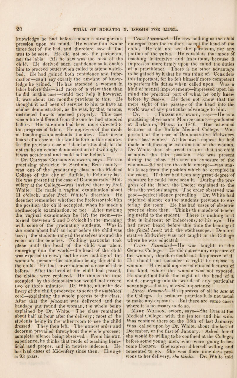knowledge he had before—made a stronger im¬ pression upon his mind. He was within two or three feet of the bed, and therefore saw all that was to be seen. He did not see the perineum, nor the labia. All he saw was the head of the child. He derived such confidence as to enable him to proceed better when called to attend a sick¬ bed. He had gained both confidence and infor¬ mation—can’t say exactly the amount of know¬ ledge he gained. He has attended a woman in labor before this—had more of a view then than he did in this case—could not help it however. It was about ten months previous to this. He thought it had been of service to him to have an ocular demonstration, as he was, by that means, instructed how to proceed properly. This case was a litile different from the one he had attended before. His attention had been more directed to the progress of labor. He approves of this mode of teaching—understands it is new. Has never heard of a case of the kind before in this country. In the previous case of labor he attended, he did not make an ocular demonstration of it willingly— it was accidental and could not be helped. Dr. Clinton Colegrove, sworn, says—He is a practising physician in Sardinia, Erie county— was one of the graduating class at the Medical College of the city of Buffalo, in Februarv last. He was present at the case of Demonstrative Mid¬ wifery at the College—was invited there by Prof. White. He made a vaginal examination about 11 o’clock, under Prof. White’s direction. He does not remember whether the Professor told him the position the child occupied, when he made a stethescopic examination, or not After making the vaginal examination he left the room—re¬ turned between 2 and 3 o’clock in the morning with some of the graduating students. Was in the room about half an hour before the child was born ; the students ranged themselves around the room on the benches. Nothing particular took place until the head of the child was about emerging into the world—the head of the child was exposed to view ; but he saw nothing of the W'oman’s person—his attention being directed to the child. He had never attended a case of labor before. After the head of the child had passed, the clothes were replaced. He thinks the time occupied by the demonstration would not exceed two or three minutes. Dr. White, after the de¬ livery of the child, proceeded to sever the wmSiZicaZ cord—explaining the whole process to the class. After that the placenta was delivered and the bandage put round the woman, tlie whole being explained by Dr. White. The class remained about half an hour after the delivery ; most of the students being in the other room to see the child dressed. They then left. The utmost order and decorum prevailed throughout the whole process ; complete silence being observed. From his own experience, he thinks that mode of teaching bene¬ ficial and proper, and in nowdse indecent. He has had cases of Midwifery since then. His age Is 23 jcjars. I Cross Examined—He saw nothing as the child emerged from the mother, excem the head of the child. He did not see the pCTineum, nor any poition of the vulva. He considers that mode of teaching instructive and important, because it impresses more firmly upon the mind the duties of a practitioner. There is no other advantage to be gained by it that he can think of. Considers this important, for he felt himself more competent to perform his duties when called upon. Was a kind of mental improvement—impressed upon his mind the practical part of what he only knew before by theory. He does not know that the mere sight of the passage of the head into the world was of any particular advantage to him. Dr. . . Pkessbury, sworn, says—He is a practising physician in Monroe county—graduated at Berkshire, Mass., in 1846. Has attended lectures at the Buffalo Medical College. W'as present at the case of Demonstrative Midwifery there last winter. At his own request he had made a stethescopic examination of the wmman. Dr. White then observed to him that the child occupied the third position. He was present during the labor. He saw no exposure of the woman—did not see the child emerge—was una¬ ble to see from the position which he occupied in the room. If there had been any great degree of exposure he could have seen it. During the pro¬ gress of the labor, the Doctor explained to the class the various stages. The order observed was good—perfect silence prevailing. Dr. White had enjoined silence on the students previous to en¬ tering the room. He has had cases of obstetric practice since then. Thinks this mode of teach¬ ing useful to the student. There is nothing in it that is indecent or indecorous, to his eye. He had never heard before this time the beating of the foetal heart with the stethescope. Demon¬ strative Midwifery was not taught in the College where he was educated. Cross Examined.—He was taught in the Geneva College; He did not see any exposure of the woman, therefore could not di.-approve of it. He should not consider it right to expose a woman. He wmuld approve of clinical lectures of this kind, where the woman was not exposed. He should not think the sight of the head of a child, emerging into the world, of any particular advantage—that is, of vital importance. Direct. Resumed—He approves of all he saw at the College. In ordinary practice it is not usual to make any exposure. But there are some cases where it is necessary to do so, Mary Watson, sworn, says—She lives at the Medical College, with the janitor and his wife. Was confined there on the 18th of last January. Was called upon by Dr. White, about the last of December, or the first of January. Asked her if she would be wdllingto be confined at the College, before some young men, wdio were going to be¬ come Doctors. She expressed herself willing and consented to go. She was there nine days pre¬ vious to her delivery, she thinks. Dr. White told