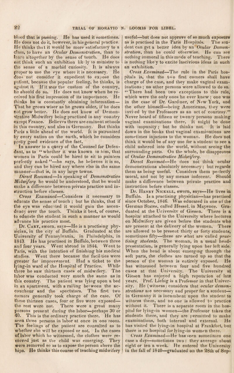 blood that is passing. He has used it sometimes. He does not do it, however, in his general practice. He thinks that it would be more satisfactory to a class, to have an Ocular Demonstration, than to learn altogether by the sense of touch. He does not think such an exhibition lik^ ly to minister to the sense of a morbid curiosity. It is always V » proper to use the eye where it is necessary. He does not consider it expedient to expose the patient, because the popular feeling, he thinks, is against it. Ifitioasthe custom of the country, he should do so. He does not know when he re¬ ceived his first impression of its importance. He thinks he is constantly obtaining information — That he grows wiser as he grows older, if he does not grow better. He does not know of Demon¬ strative Midwifery being practised in any country except France. Believes there are eminent schools in this country, and also in Germany. But thinks Paris a little ahead of the world. It is patronized by every nation on the earth, which he considers pretty good evidence of the fact. In answer to a query of the Counsel for Defen¬ dant, as to “whether it was known to him, that women in Paris could be hired to sit to painters perfectly naked ”—he says, he believes it is so, and they can be hired any where else in the same manner—that is, in any large towns. Direct Resumed—In speaking of Demonstrative Midwifery he would be understood, that be would make a difference between private practice and in¬ struction before classes. Cross Examined—Considers it necessary to educate the sense of touch ; but he thinks, that if the eye was educated it would gain the ascen¬ dency over the touch. Thinks it best, of course, to educate the student in such a manner as would advance his practice most. Dr. Cary, sworn, says—He is a practising phy¬ sician, in the city of Buffalo. Graduated at the University of Pennsylvania, in Philadelphia, in 1843. He has practised in Buffalo, between three and four years. Went abroad in 1844. Went to Paris, with the intention of finishing his medical studies. Went there because the facilities were greater for improvement, Had a ticket to the lying-in ward of the Hospital of Practice. While there he saw thirteen cases of midwifery. The labor was conducted very much the same as in this country. 'I'he patient was lying upon a bed in an apartment, with a railing between the ac¬ coucheur and the spectators. The first two comers generally took charge of the case. Of these thirteen cases, four or five were exposed— the rest were not. There were a great many persons present during the labor—perhaps 30 or 40. This is the ordinary practice there. He has seen three persons in labor at once in one room. The feelings of the patient are consulted as to whether she will be exposed or not. In the cases of labor which he witnessed, the clothes were re¬ moved just as the child was emerging. They were removed so as to expose the person above the hips. He thinks this course of teaching midwifery useful—but does not approve of so much exposure as is practised in the Paris Hospitals. The stu¬ dent can get a better idea by an Ocular Demon- stration, than he could otiierwise. He can see nothing immoral in this mode of teaching. There is nothing like y to excite lascivious ideas in such an exhibition. Cross Examined—The rule in the Paris hos¬ pitals is, that the tv\o first comers shall have charge of the case, and they make vaginal exam¬ inations ; no other persons were allowed to do so. “There had been two exceptions to this rule, which were the only ones he ever knew ; one was in the case of Dr. Gardiner, of New York, and the other himself—being Americans, tliey were inviied by the Professors as an act of courtesy.” Never heard of fifteen or twenty persons making vaginal examinations there. It might be done with impunity ; but he thinks not. It is laid down in the books that vaginal examinations are sometimes injurious to the woman. He does not think it would be of any use for a student to see a child ushered into the world, without seeing the surrounding parts. On the whole, he disapproves of Ocular Demonstrative Midwifery. Direct Resumed—He does not think ocular demonstrations absolutely necessary ; but regards them as being useful. Considers them perfectly moral, and not by any means indecent. Should make a difference between private practice and instruction before classes. Dr. PIknry Nickell, sworn, says—He lives in Buffalo. Is a practising physician—has practised since October, 1846. Was educated in one of the German States, called Hessel, in Mayence. Gra¬ duated at the Ur.iversitv of Giesen. There is a hospital attached to the University where lectures on Midwifery are given before the students who are present at the delivery of the women. There are allowed to be present thirty or forty students, sometimes fifty—these are what are called 'prac¬ tising students. The woman, in a usual head- presentation, is generally lying upon her left side. When the head is about emerging through the soft parts, the clothes are turned up so that the person of the woman is entirely exposed. He has witnessed between four and five hundred cases at that University. The University at Giesen has enjoyed a high reputation of late years. Prof. Liebig is a Professor in that Univer¬ sity. He (witness) considers that ocular demon¬ strations aie necessary and proper for a student— in Germany it is incumbent upon the student to witness them, and no one is allowed to practice without it. There is a separate room in the hos¬ pital for lying-in women—the Professor takes the students there, and they are permitted to make- examinations, both internal and external. He has visited the lying-in hospital at Frankfort, but there is no hospital for lying-in women there. Cross Examined—He has seen sometimes one case a day—sometimes two : they average about eight or ten a week. He entered the University in the fall of 1840—graduated on the 28th of Sep-