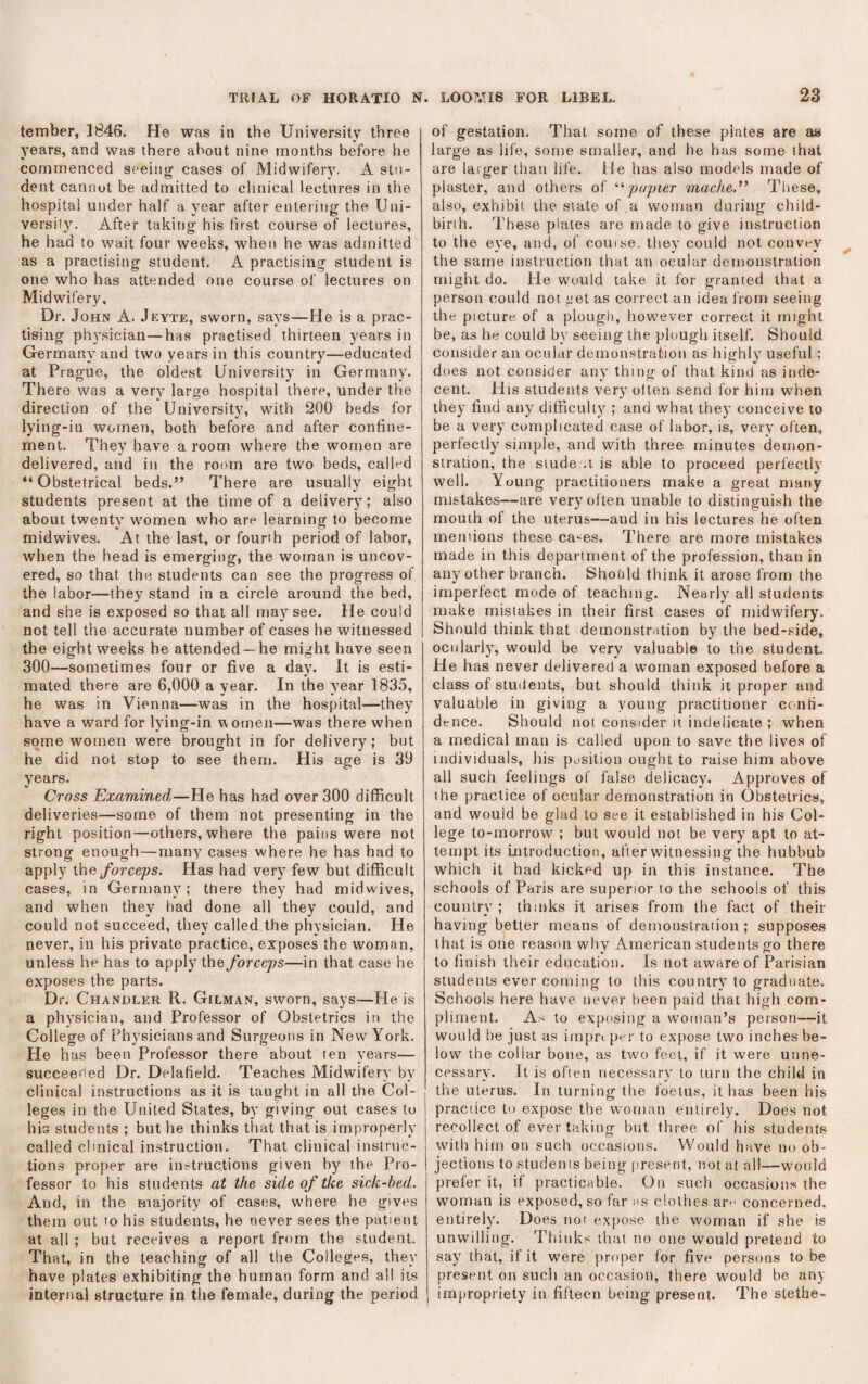 tember, 1846. He was in the University three years, and was there about nine months before he commenced seeing cases of Midwifery. A stu¬ dent cannot be admitted to clinical lectures in the hospital under half a year after entering the Uni¬ versity. After taking his first course of lectures, he had to wait four weeks, when he was admitted as a practising student. A practising student is one who has attended one course of lectures on Midwifery. Dr. John A. Jkyte, sworn, says—He is a prac¬ tising physician—has practised thirteen years in Germany and two years in this country—educated at Prague, the oldest University in Germany. There was a very large hospital there, under the direction of the University, with 200 beds for lying-in women, both before and after confine¬ ment. They have a room where the women are delivered, and in the room are two beds, called “Obstetrical beds.” There are usually eight students present at the time of a delivery; also about twenty women who are learning to become midwives. At the last, or founh period of labor, when the head is emerging, the woman is uncov¬ ered, so that the students can see the progress of the labor—they stand in a circle around the bed, and she is exposed so that all may see. He could not tell the accurate number of cases he witnessed the eight weeks he attended —he might have seen 300—sometimes four or five a day. It is esti¬ mated there are 6,000 a year. In the year 1835, he was in Vienna—was in the hospital—they have a ward for lying-in uornen—was there when some women were brought in for delivery ; but he did not stop to see them. His age is 39 years. Cross Examined—He has had over 300 difficult deliveries—some of them not presenting in the right position—others, where the pains were not strong enough—many cases where he has had to apply \h.e, forceps. Has had very few but difficult cases, in Germany: there they had midwives, and when they had done all they could, and could not succeed, they called the physician. He never, in his private practice, exposes the woman, unless he has to apply the forceps—in that case he exposes the parts. Dr. Chandler R. Gilman, sworn, says—He is a physician, and Professor of Obstetrics in the College of Physicians and Surgeons in New York. H e has been Professor there about ten years— succeeded Dr. Delafield. Teaches Midwifery by clinical instructions as it is taught in all the Col¬ leges in the United States, by giving out cases to his students ; but he thinks that that is improperly called clinical instruction. That clinical instruc¬ tions proper are instructions given by the Pro¬ fessor to his students at the side of the sick-bed,. And, in the majority of cases, where he gives them out to his students, he never sees the patient at all ; but receives a report from the student. That, in the teaching of all the Colleges, they have plates exhibiting the human form and all its internal structure in tiie female, during the period of gestation. That some of these plates are as large as life, some smaller, and he has some ihat are larger than life, lie has also models made of plaster, and others of papier mache.” These, also, exhibit, the siate of a woman during child¬ birth. These plates are made to give instruction to the eye, and, of couise. they could not convey the same instruction that an ocular demonstration might do. He would take it for granted that a person could not get as correct an idea from seeing the picture of a plough, however correct it might be, as he could by seeing the plough itself. Should consider an ocular demonstration as highly useful; does not consider any^ thing of that kind as inde¬ cent. His students very olten send for him when they find any difficulty ; and what they conceive to be a very complicated case of labor, is, very often, perfectly simple, and with three minutes demon¬ stration, the siude .t is able to proceed perfectly well. Young practitioners make a great many mistakes—are very often unable to distinguish the mouth of the uterus—and in his lectures he often rneniions these ca-es. There are more mistakes made in this department of the profession, than in any other branch. Shodld think it arose from the imperfect mode of teaching. Nearly all students make mistakes in their first cases of midwifery. Should think that demonstration by the bed-.«ide, ocularly, would be very valuable to the student. He has never delivered a woman exposed before a class of students, but should think it proper and valuable in giving a young practitioner confi¬ dence. Should not consider it indelicate ; when a medical man is called upon to save the lives of individuals, his position ought to raise him above all such feelings of false delicacy. Approves of the practice of ocular demonstration in Obstetrics, and would be glad to see it established in his Col¬ lege to-morrow ; but would not be very apt to at¬ tempt its Lntroduction, after witnessing the hubbub which it had kicked up in this instance. The schools of Paris are superior to the schools of this country ; thinks it arises from the fact of their having better means of demonstration ; supposes that is one reason why American students go there to finish their education. Is not aware of Parisian students ever coming to this country to graduate. Schools here have never been paid that high com¬ pliment. As to exposing a woman’s person—it would be just as impn per to expose two inches be¬ low the collar bone, as two feet, if it were unne¬ cessary. It is ofien necessary to turn the child in the uterus. In turning the foetus, it has been his practice to expose the woman entirely. Does not recollect of ever taking but three of his students with him on such occasions. Would have no ob¬ jections to students being present, not at all—would prefer it, if practicable. On such occasions the woman is exposed, so far us clothes aro concerned, entirely. Does not expose the woman if she is unwilling. Thinks that no one would pretend to say that, if it were proper for five persons to be pre.sent on such an occasion, there would be any impropriety in fifteen being present. The stethe-