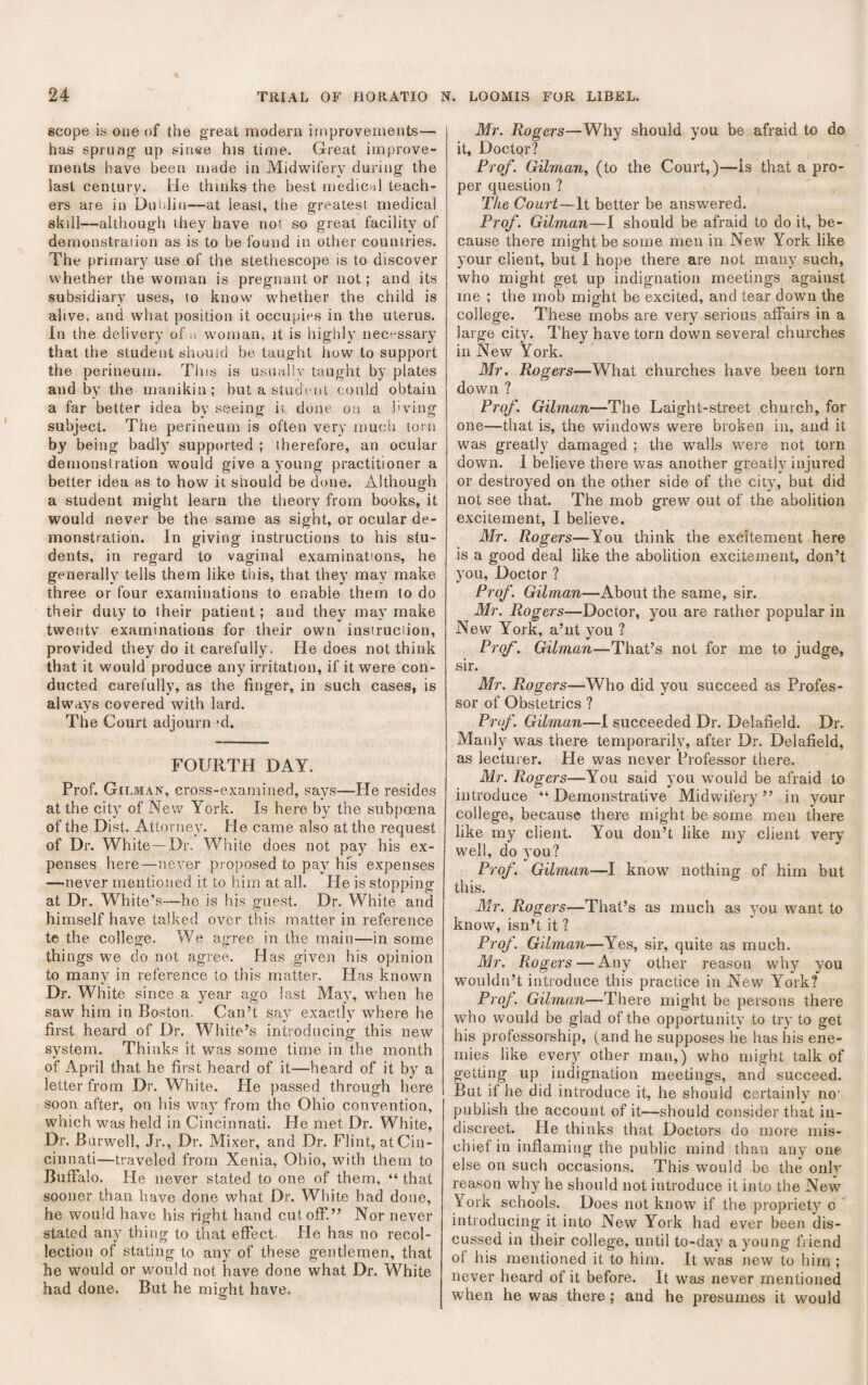 scope is one of the great modem improvements— has sprung’ up sin®e his time. Great improve¬ ments have been made in Midwifery during the last century. He thinks the best medicril teach¬ ers are in Duiilin—at leasi, the greatest medical skill—although they have not so great facility of demonstration as is to be found in other countries. The primary use of the stethoscope is to discover whether the woman is pregnant or not; and its subsidiary uses, to know w'hether the child is alive, and what position it occupies in the uterus. In the delivery of woman, it is highly necessary that the student should be taught how to support the perineum. This is usually taught by plates and by the manikin; but a student could obtain a far better idea by seeing it done on a i'ving subject. The perineum is often very much torn by being badly supported ; therefore, an ocular demonstration would give a young practitioner a better idea as to how it should be done. Although a student might learn the theory from books, it would never be the same as sight, or ocular de¬ monstration. In giving instructions to his stu¬ dents, in regard to vaginal examinations, he generally tells them like this, that they may make three or four examinations to enable them to do their duty to their patient; and they may make twentv examinations for their own instruction, provided they do it carefully. He does not think that it would produce any irritation, if it were con¬ ducted carefully, as the finger, in such cases, is alw’ays covered with lard. The Court adjourned. FOURTH DAY. Prof. Gilman, cross-examined, says—He resides at the city of New York. Is here by the subpoena of the Dist. Attorney, He came also at the request of Dr. White—Dr. White does not pay his ex¬ penses here—never proposed to pay hfs expenses —never mentioned it to him at all. He is stopping at Dr. White's—he is his guest. Dr. White and himself have talked over this matter in reference te the college. We agree in the main—in some things we do not agree. Has given his opinion to many in reference to this matter. Has known Dr. White since a year ago last May, when he saw him in Boston, Can’t say exactly where he first heard of Dr. White’s introducing this new system. Thinks it was some time in the month of April that he first heard of it—heard of it by a letter from Dr. White. He passed through here soon after, on his way from the Ohio convention, which was held in Cincinnati. He met Dr. White, Dr. Burwell, Jr., Dr. Mixer, and Dr. Flint, at Cin¬ cinnati—traveled from Xenia, Ohio, with them to Buffalo. He never stated to one of them, “ that sooner than have done what Dr. White bad done, he would have his right hand cutoff.” Nor never stated any thing to that effect. He has no recol¬ lection of stating to any of these gentlemen, that he would or would not have done what Dr. White had done. But he might have. Mr. Rogers—Why should you be afraid to do it. Doctor? Prof. Gilman, (to the Court,)—is that a pro¬ per question ? The Court—It better be answered. Prof. Gilman—I should be afraid to do it, be¬ cause there might be some men in New York like your client, but I hope there are not many such, who might get up indignation meetings against me ; the mob might be excited, and tear down the college. These mobs are very serious affairs in a large city. They have torn down several churches in New York. Mr. Rogers—What churches have been torn down ? Prof. Gilman—The Laight-street church, for one—that is, the windows were broken in, and it was greatly damaged ; the walls were not torn down. I believe there was another greatly injured or destroyed on the other side of the city, but did not see that. The mob grew out of the abolition excitement, I believe. Mr. Rogers—You think the excitement here is a good deal like the abolition excitement, don’t you. Doctor ? Prof. Gilman—About the same, sir. Mr. Rogers—Doctor, you are rather popular in New York, a’ut you ? Prof. Gilman—That’s not for me to judge, sir. Mr. Rogers—Who did you succeed as Profes¬ sor of Obstetrics ? Prof. Gilman—I succeeded Dr. Delafield. Dr. Manly was there temporarily, after Dr. Delafield, as lecturer. He was never Professor there. Mr. Rogers—You said you would be afraid to introduce “ Demonstrative Midwifery ” in your college, because- there might be some men there like my client. You don’t like my client vei-y well, do you? Prof. Gilman—I know nothing of him but this. Mr. Rogers—That’s as much as you want to know, isn’t it ? Prof. Gilman—Yes, sir, quite as much. Mr. Rogers — Any other reason why you wouldn’t introduce this practice in New York? Prof. Gilman—There might be persons there who would be glad of the opportunity to try to get his professorship, (and he supposes he has his ene¬ mies like every other man,) who might talk of getting up indignation meetings, and succeed. But if he did introduce it, he should certainly no' publish the account of it—should consider that in¬ discreet. He thinks that Doctors do more mis¬ chief in inflaming the public mind than any one else on such occasions. This would be the only reason why he should not introduce it into the New York schools. Does not know if the propriety o ' introducing it into New York had ever been dis¬ cussed in their college, until to-day a young fiiend of his mentioned it to him. It was new to him ; never heard of it before. It was never mentioned when he was there; and he presumes it would