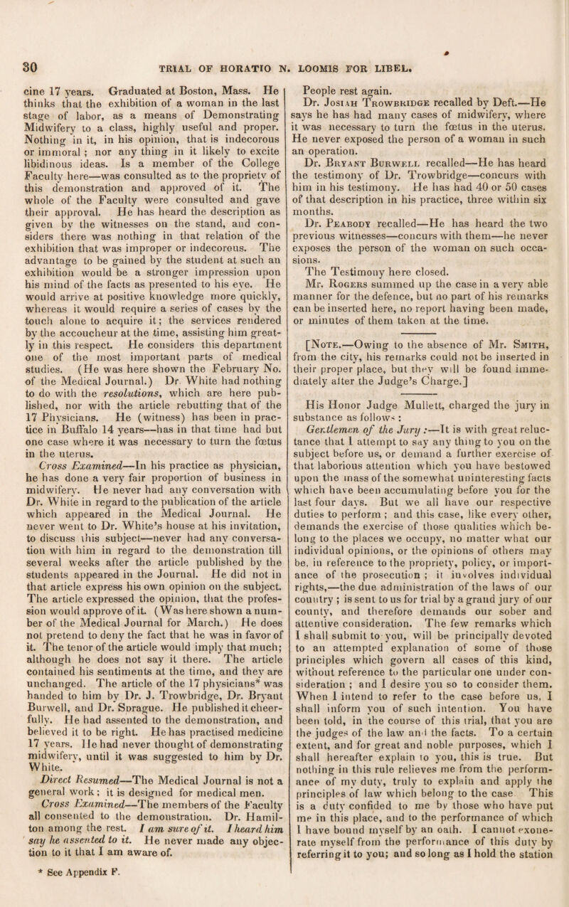 cine 17 years. Graduated at Boston, Mass. He thinks that the exhibition of a woman in the last stage of labor, as a means of Demonstrating Midwifery to a class, highly useful and proper. Nothing in it, in his opinion, that is indecorous or immoral ; nor any thing in it likely to excite libidinous ideas. Is a member of the College Faculty here—was consulted as to the propriety of this demonstration and approved of it. The whole of the Faculty were consulted and gave their approval. He has heard the description as given by the witnesses on the stand, and con¬ siders there was nothing in that relation of the exhibition that was improper or indecorous. The advantage to be gained by the student at such an exhibition would be a stronger impression upon his mind of the facts as presented to his eye. He would arrive at positive knowledge more quickly, whei eas it would require a series of cases by the touch alone to acquire it; the services rendered by the accoucheur at the time, assisting him great¬ ly in this respect. He considers this department one of the most important parts of medical studies. (He was here shown the February No. of the Medical Journal.) Dr. White had nothing to do with the resolutions, which are here pub¬ lished, nor with the article rebutting that of the 17 Physicians. He (witness) has been in prac¬ tice in Buffalo 14 years—has in that time had but one case where it was necessary to turn the foetus in the uterus. Cross Examined~\n his practice as physician, he has done a very fair proportion of business in midwifery. He never had any conversation with Dr. White in regard to the publication of the article which appeared in the Medical Journal. He never went to Dr. White’s house at his invitation, to discuss ihis subject—never had any conversa¬ tion with him in regard to the demonstration till several weeks after the article published by the students appeared in the Journal. He did not in that article express his own opinion on the subject. The article expressed the opinion, that the profes¬ sion would approve of it. (Was here shown a num¬ ber of the Medical Journal for March.) He does not pretend to deny the fact that he was in favor of it. The tenor of the article would imply that much; although he does not say it there. The article contained his sentiments at the time, and they are unchanged. The article of the 17 physicians* was handed to him by Dr. J. Trowbridge, Dr. Bryant Burwell, and Dr. Snrague. He published it cheer¬ fully. He had assented to the demonstration, and believed it to be right. He has practised medicine 17 years, lie had never thought of demonstrating midwifery, until it was suggested to him by Dr. White. Direci Resumed—The Medical Journal is not a general work; it is designed for medical men. Cross Examined—The members of the I'aculty all consented to the demonstration. Dr. Hamil¬ ton among the rest. / am sure of it. I heard him say he assented to it. He never made any objec¬ tion to it that I am awaie of. * See Appendix F. People rest again. Dr. JosiAH Trowbridge recalled by Deft.—He says he has had many cases of midwifery, where it was necessary to turn the foetus in the uterus. He never exposed the person of a woman in such an operation. Dr. Bryant Burwell recalled—He has heard the testimony of Dr. Trowbridge—concurs with him in his testimony. He has had 40 or 50 cases of that description in his practice, three within six months. Dr. Peabody recalled—He has heard the two previous witnesses—concurs with them—he never exposes the person of the woman on such occa¬ sions. The Testimony here closed. Mr. Rogers summed up the case in a very able manner for the defence, but no part of his remarks can be inserted here, no report having been made, or minutes of them taken at the time. [Note.—Owing to the absence of Mr. Smith, from the city, his remarks could not be inserted in their proper place, but they will be found imme¬ diately alter the Judge’s Charge.] H is Honor Judge Mullett, charged the jury' in substance as follows : Gentlemen of the Jury :—It is with great reluc¬ tance that 1 attempt to say any thing to you on the subject before us, or demand a further exercise of that laborious attention which you have bestowed upon the mass of the somewhat uninteresting facts which have been accumulating before you for the last four days. But we all have our respective duties to perform ; and this case, like every other, demands the exercise of those qualities which be¬ long to the places we occupy, no matter what our individual opinions, or the opinions of others may be, in reference to the propriety, policy, or import¬ ance of the prosecution ; it involves individual rights,—the due administration of the laws of our country ; is sent to us for trial by a grand jury of our county, and therefore demands our sober and attentive consideration. The few remarks which I shall submit to you, will be principally devoted to an attempted explanation of some of those principles which govern all cases of this kind, without reference to the particular one under con¬ sideration ; and I desire you so to consider them. When 1 intend to refer to the case before us, I shall inform you of such intention. You have beett told, in the course of this trial, that you are the judges of the law an i the facts. To a certain extent, and for great and noble purposes, which I shall hereafter explain to you, this is true. But nothing in this rule relieves me from the perform¬ ance of my duty, truly to explain and apply the principles of law which belong to the case This is a duty confided to me by those who have put me in this place, and to the performance of which I have bound myself by an oath. I cannot exone¬ rate myself from the performance of this duty by